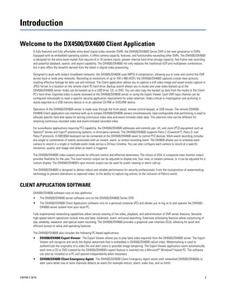 Introduction

Welcome to the DX4500/DX4600 Client Application
           A fully featured and fully affordable entry-level digital video recorder (DVR), the DX4500/DX4600 Series DVR is the next generation in DVRs.
           Equipped with an embedded operating system, it offers camera capacity, features, and functionality exceeding other DVRs. The DX4500/DX4600
           is designed for the entry-level market that requires 8 or 16 camera inputs; greater internal hard drive storage capacity; fast frame rate recording;
           and powerful playback, search, and export capability. The DX4500/DX4600 not only replaces the traditional VCR and multiplexer combination,
           but it also offers the benefits derived from the latest in digital video processing.

           Designed to work with today’s broadband networks, the DX4500/DX4600 uses MPEG-4 compression, allowing you to view and control the DVR
           across local or wide area networks. Recording at resolutions of up to 704 x 480 (4CIF), the DX4500/DX4600 captures crystal clear pictures,
           creating effective footage for later use and retrieval. The Client application allows you to capture a still video image and saved screen capture in
           JPEG format to a location on the remote client PC hard drive. Backup search allows you to locate and view video backed up at the
           DX4500/DX4600 server. Video can be backed up to a USB drive, CD, or DVD. You can also copy the backed up data from the media to the Client
           PC’s hard drive. Exported video is easily reviewed at the DX4500/DX4600 server or using the Export Viewer. Each DVR input channel can be
           configured individually to meet a specific security application requirement for video retention. Video critical to investigation and archiving is
           easily exported to a USB memory device or to an optional CD-RW or DVD±RW device.

           Operation of the DX4500/DX4600 server is made easy through the front panel, remote control keypad, or USB mouse. The remote DX4500/
           DX4600 Client application can interface with up to sixteen DX4500/DX4600 servers simultaneously. User-configurable disk partitioning is used to
           allocate specific hard disk space for storing continuous video data and event-initiated video data. The retention time can be different for
           retaining continuous recorded video and event-initiated recorded video.

           For surveillance applications requiring PTZ capability, the DX4500/DX4600 addresses and controls pan, tilt, and zoom (PTZ) equipment such as
           Spectra® domes and Esprit® positioning systems, or third-party cameras. The DX4500/DX4600 supports Pelco C (Coaxitron®), Pelco D, and
           Pelco P protocols. A KBD300A keyboard can be connected at the DX4500/DX4600 sever to control PTZ devices. Multi-event recording includes
           any single or combination of events associated with an instant, alarm, or motion recording event. The DX4600 allows you to schedule each
           camera to record in a single or multiple-event mode across a 24-hour timeline. You can also configure each camera to record at a specific
           resolution, quality, and image rate when an event is triggered.

           The DX4500/DX4600 video outputs provide for efficient control and effective deterrence. The choice of VGA or composite main monitor output
           provides flexibility for the user. The main monitor output can be adjusted to display one, four, nine, or sixteen cameras, or it can be adjusted for a
           custom display. The DX4500/DX4600’s spot monitor output can be used for public viewing or alarm call-up.

           The DX4500/DX4600 is designed to deliver robust and reliable performance for security professionals. From the incorporation of watermarking
           technology to prevent alterations to captured video, to the ability to capture log entries, to the inclusion of Pelco’s world.


CLIENT APPLICATION SOFTWARE
           DX4500/DX4600 software runs on two platforms:
           •      The DX4500/DX4600 server software runs on the DX4500/DX4600 Series DVR.
           •      The DX4500/DX4600 Client Application software runs on a personal computer (PC) and allows you to log on to and operate the DX4500/
                  DX4600 server system from your local PC.

           Fully implemented networking capabilities allow remote viewing of live video, playback, and administration of DVR server features. Versatile
           high-speed search operations include time and date, bookmark, event, and pixel searching. Extensive scheduling features allow customizing of
           day, weekday, weekend, and special event recording. The DX4500/DX4600 provides a graphical user interface (GUI), allowing for quick and
           efficient access to setup and operating features.

           The DX4500/DX4600 also includes the following PC-based applications:
           •      DX4500/DX4600 Export Viewer: The Export Viewer allows you to play back video exported from the DX4500/DX4600 server. The Export
                  Viewer will recognize and verify the digital watermark that is embedded in DX4500/DX4600 native video. Watermarking is used to
                  authenticate the originality of a video file and alert users to possible image tampering. The Export Viewer application starts automatically
                  each time a CD or DVD created by the DX4500/DX4600’s export feature is inserted into a Microsoft® Windows®-based PC. The software
                  can also be installed on a PC and opened independently when necessary.
           •      DX4500/DX4600 Client Emergency Agent: The DX4500/DX4600 Client Emergency Agent works with networked DX4500/DX4600s to
                  alert users when one or more channels detects an event (for example motion, alarm, video loss, and so forth).



C2675M-C (8/10)                                                                                                                                                 9
 