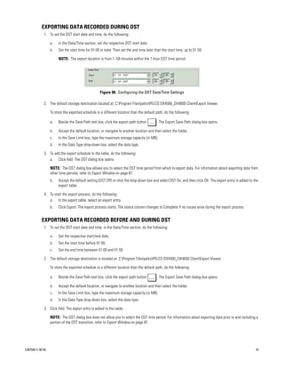 EXPORTING DATA RECORDED DURING DST
             1. To set the DST start date and time, do the following:

                  a.   In the Data/Time section, set the respective DST start date.
                  b.   Set the start time for 01:00 or later. Then set the end time later than the start time, up to 01:59.

                       NOTE: The export duration is from 1–59 minutes within the 1-hour DST time period.




                                                    Figure 90. Configuring the DST Date/Time Settings

             2. The default storage destination located at: C:Program FilespelcoPELCO DX4500_DX4600 ClientExport Viewer.

                  To store the exported schedule in a different location than the default path, do the following:

                  a.   Beside the Save Path text box, click the export path button         . The Export Save Path dialog box opens.

                  b.   Accept the default location, or navigate to another location and then select the folder.
                  c.   In the Save Limit box, type the maximum storage capacity (in MB).
                  d.   In the Data Type drop-down box, select the data type.

             3. To add the export schedule to the table, do the following:
                a. Click Add. The DST dialog box opens.

                  NOTE: The DST dialog box allows you to select the DST time period from which to export data. For information about exporting data from
                  other time periods, refer to Export Window on page 87.
                  b.   Accept the default setting (DST Off) or click the drop-down box and select DST On, and then click OK. The export entry is added to the
                       export table.

             4. To start the export process, do the following:
                a. In the export table, select an export entry.
                  b.   Click Export. The export process starts. The status column changes to Complete if no issues arise during the export process.


           EXPORTING DATA RECORDED BEFORE AND DURING DST
             1. To set the DST start date and time, in the Data/Time section, do the following:

                  a.   Set the respective start/end date.
                  b.   Set the start time before 01:00.
                  c.   Set the end time between 01:00 and 01:59.

             2. The default storage destination is located at: C:Program FilespelcoPELCO DX4500_DX4600 ClientExport Viewer.

                  To store the exported schedule in a different location than the default path, do the following:

                  a.   Beside the Save Path text box, click the export path button         . The Export Save Path dialog box opens.

                  b.   Accept the default location, or navigate to another location and then select the folder.
                  c.   In the Save Limit box, type the maximum storage capacity (in MB).
                  d.   In the Data Type drop-down box, select the data type.

             3. Click Add. The export entry is added to the table.

                  NOTE: The DST dialog box does not allow you to select the DST time period. For information about exporting data prior to and including a
                  portion of the DST transition, refer to Export Window on page 87.




C2675M-C (8/10)                                                                                                                                            91
 