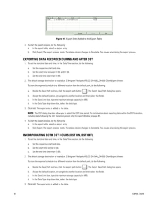 Figure 91. Export Entry Added to the Export Table

     4. To start the export process, do the following:
        a. In the export table, select an export entry.
         b.   Click Export. The export process starts. The status column changes to Complete if no issues arise during the export process.


     EXPORTING DATA RECORDED DURING AND AFTER DST
     1. To set the start/end date and time, in the Data/Time section, do the following:

         a.   Set the respective start/end date.
         b.   Set the start time between 01:00 and 01:59.
         c.   Set the end time later than 01:59.

     2. The default storage destination is located at: C:Program FilespelcoPELCO DX4500_DX4600 ClientExport Viewer.

         To store the exported schedule in a different location than the default path, do the following:

         a.   Beside the Save Path text box, click the export path button        . The Export Save Path dialog box opens.

         b.   Accept the default location, or navigate to another location and then select the folder.
         c.   In the Save Limit box, type the maximum storage capacity (in MB).
         d.   In the Data Type drop-down box, select the data type.

     3. Click Add. The export entry is added to the table.

         NOTE: The DST dialog box does allow you to select the DST time period. For information about exporting data within the DST transition,
         including data following the DST transition period, refer to Export Window on page 87.

     4. To start the export process, do the following:
        a. In the export table, select an export entry.
         b.   Click Export. The export process starts. The status column changes to Complete if no issues arise during the export process.


     INCORPORATING BOTH DST HOURS (DST ON, DST OFF)
     1. To set the start/end date and time, in the Data/Time section, do the following:

         a.   Set the respective start/end date.
         b.   Set the start time before 01:00.
         c.   Set the end time later than 01:59.

     2. The default storage destination is located at: C:Program FilespelcoPELCO DX4500_DX4600 ClientExport Viewer.

         To store the exported schedule in a different location than the default path, do the following:

         a.   Beside the Save Path text box, click the export path button        . The Export Save Path dialog box opens.

         b.   Accept the default location, or navigate to another location and then select the folder.
         c.   In the Save Limit box, type the maximum storage capacity (in MB).
         d.   In the Data Type drop-down box, select the data type.

     3. Click Add. The export entry is added to the table.



92                                                                                                                                   C2675M-C (8/10)
 