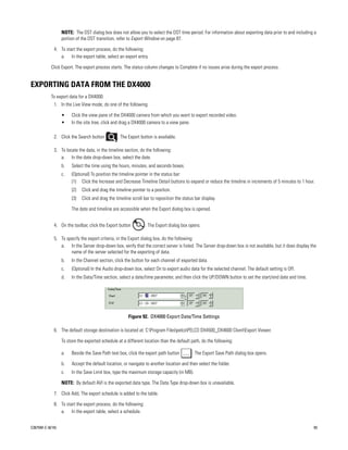 NOTE: The DST dialog box does not allow you to select the DST time period. For information about exporting data prior to and including a
                  portion of the DST transition, refer to Export Window on page 87.

             4. To start the export process, do the following:
                a. In the export table, select an export entry.

           Click Export. The export process starts. The status column changes to Complete if no issues arise during the export process.


EXPORTING DATA FROM THE DX4000
           To export data for a DX4000:
             1. In the Live View mode, do one of the following:

                  •    Click the view pane of the DX4000 camera from which you want to export recorded video.
                  •    In the site tree, click and drag a DX4000 camera to a view pane.

             2. Click the Search button          . The Export button is available.

             3. To locate the data, in the timeline section, do the following:
                a. In the date drop-down box, select the date.
                  b.   Select the time using the hours, minutes, and seconds boxes.
                  c.   (Optional) To position the timeline pointer in the status bar:
                       (1) Click the Increase and Decrease Timeline Detail buttons to expand or reduce the timeline in increments of 5 minutes to 1 hour.
                       (2)   Click and drag the timeline pointer to a position.
                       (3)   Click and drag the timeline scroll bar to reposition the status bar display.

                       The date and timeline are accessible when the Export dialog box is opened.


             4. On the toolbar, click the Export button          . The Export dialog box opens.

             5. To specify the export criteria, in the Export dialog box, do the following:
                a. In the Server drop-down box, verify that the correct server is listed. The Server drop-down box is not available, but it does display the
                     name of the server selected for the exporting of data.
                  b.   In the Channel section, click the button for each channel of exported data.
                  c.   (Optional) In the Audio drop-down box, select On to export audio data for the selected channel. The default setting is Off.
                  d.   In the Data/Time section, select a date/time parameter, and then click the UP/DOWN button to set the start/end date and time.




                                                       Figure 92. DX4000 Export Date/Time Settings

             6. The default storage destination is located at: C:Program FilespelcoPELCO DX4500_DX4600 ClientExport Viewer.

                  To store the exported schedule at a different location than the default path, do the following:

                  a.   Beside the Save Path text box, click the export path button         . The Export Save Path dialog box opens.

                  b.   Accept the default location, or navigate to another location and then select the folder.
                  c.   In the Save Limit box, type the maximum storage capacity (in MB).

                  NOTE: By default AVI is the exported data type. The Data Type drop-down box is unavailable.

             7. Click Add, The export schedule is added to the table.

             8. To start the export process, do the following:
                a. In the export table, select a schedule.


C2675M-C (8/10)                                                                                                                                           93
 
