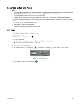 Recorded Video and Audio
           NOTES:
           •      The DX4500/DX4600 has unique MPEG-4 recording characteristics. Images recorded at frame rates less than 7 ips, when viewed using the
                  DX4500/DX4600 Client Application software, might not be evenly distributed over a one-second interval.
           •      The DX4500/DX4600 Client does not receive audio data from the DX4000.
           •      Live audio does not stream from the DX4500/DX4600 server to the remote Client. You can only hear audio data in the playback mode.
           The Client application allows you to play back recorded video and audio in the Live View mode. Playing back video with audio has the following
           conditions:
           •      In Live View, only one channel at a time is played back.
           •      Your computer must be configured to play audio.
           •      The channel containing the video and audio must be selected.


LIVE VIEW
           The DX4000 does not support playback in the Live View mode.
           To play back video and audio:
             1. On the toolbar, click the Live View button       .

             2. Do one of the following:
                • Click the view pane of the camera from which you want to play back video and audio.
                • In the site tree, click and drag a camera to a view pane.

             3. In the timeline, select the date and time.

             4. On the Playback control, click the Play button               . Playback starts and the audio button on the Playback control is disabled.




                                                              Figure 94. Disabled Audio Icon

             5. To activate audio, click the disabled Audio button           .




C2675M-C (8/10)                                                                                                                                            95
 