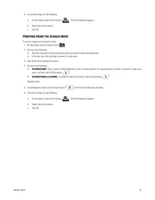 5. To print the image, do the following:

                  a.   On the toolbar, click the Print button       . The Print dialog box appears.

                  b.   Select the printer options.
                  c.   Click OK.


           PRINTING FROM THE SEARCH MODE
           To print an image from the Search mode:
             1. On the toolbar, click the Search button         .

             2. Do one of the following:
                • Click the view pane of the camera from which you want to search recorded video.
                • In the site tree, click and drag a camera to a view pane.

             3. Click Select All to deselect the option.

             4. Do one of the following:
                • DX4500/DX4600: Click a search method (Bookmark, Event, or Pixel), perform the required steps to search a channel for video with
                       audio, and then click the Play button        .
                  •    DX4500/DX4600 and DX4000: To perform a Date/Time search, click the Play button           .

                  Playback starts.

             5. In the Playback control, click the Pause button         . The Print button becomes available.

             6. To print the image, do the following:

                  a.   On the toolbar, click the Print button       . The Print dialog box appears.

                  b.   Select the printer options.
                  c.   Click OK.




C2675M-C (8/10)                                                                                                                                97
 