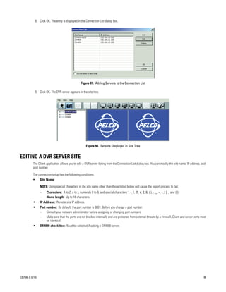 8. Click OK. The entry is displayed in the Connection List dialog box.




                                                       Figure 97. Adding Servers to the Connection List

               9. Click OK. The DVR server appears in the site tree.




                                                            Figure 98. Servers Displayed in Site Tree


EDITING A DVR SERVER SITE
           The Client application allows you to edit a DVR server listing from the Connection List dialog box. You can modify the site name, IP address, and
           port number.

           The connection setup has the following conditions:
           •       Site Name:

                   NOTE: Using special characters in the site name other than those listed below will cause the export process to fail.
                   –    Characters: A to Z, a to z, numerals 0 to 9, and special characters `, ~, !, @, #, $, &, ( ), -, _, =, +, [ ], ., and { }
                   –    Name length: Up to 18 characters.
           •       IP Address: Remote site IP address.
           •       Port number: By default, the port number is 9001. Before you change a port number:
                   –    Consult your network administrator before assigning or changing port numbers.
                   –    Make sure that the ports are not blocked internally and are protected from external threats by a firewall. Client and server ports must
                        be identical.
           •       DX4000 check box: Must be selected if adding a DX4000 server.




C2675M-C (8/10)                                                                                                                                              99
 