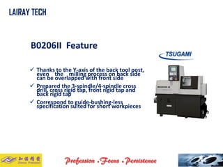 B0206II Feature 
Thanks to the Y-axis of the back tool post, even the milling process on back side can be overlapped with front side 
Prepared the 3-spindle/4-spindle cross drill, cross rigid tap, front rigid tap and back rigid tap 
Correspond to guide-bushing-less specification suited for short workpieces 
LAIRAY TECH..  