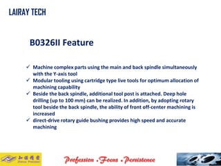 B0326II Feature 
Machine complex parts using the main and back spindle simultaneously with the Y-axis tool 
Modular tooling using cartridge type live tools for optimum allocation of machining capability 
Beside the back spindle, additional tool post is attached. Deep hole drilling (up to 100 mm) can be realized. In addition, by adopting rotary tool beside the back spindle, the ability of front off-center machining is increased 
direct-drive rotary guide bushing provides high speed and accurate machining 
LAIRAY TECH..  