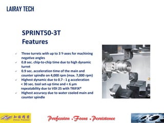 SPRINT50-3T 
Features 
 Three turrets with up to 3 Y-axes for machining 
negative angles 
 0.8 sec. chip-to-chip time due to high dynamic 
turret 
 0.9 sec. acceleration time of the main and 
counter spindle on 4,000 rpm (max. 7,000 rpm) 
 Highest dynamic due to 0.7 - 1 g acceleration 
< 30 sec. tool set-up time and < 6 μm 
repeatability due to VDI 25 with TRIFIX® 
 Highest accuracy due to water cooled main and 
counter spindle 
LAIRAY TECH 
. . 
 
