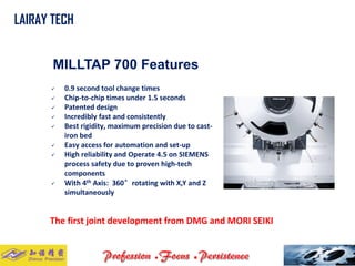 MILLTAP 700 Features 
0.9 second tool change times 
Chip-to-chip times under 1.5 seconds 
Patented design 
Incredibly fast and consistently 
Best rigidity, maximum precision due to cast- iron bed 
Easy access for automation and set-up 
High reliability and Operate 4.5 on SIEMENS process safety due to proven high-tech components 
With 4thAxis: 360°rotating with X,Y and Z simultaneously 
The first joint development from DMG and MORI SEIKI 
LAIRAY TECH..  