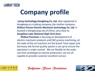 Lairaytechnology HongKongCo. Ltd. Was registered in Hongkongas a trading company, the mother company ZhiNuoPrecise Electric-Mechanic technology Co. Ltd. Is located in DongGuangcity of China, very close to SongShanLake National High-Tech Zone. 
ZhiNuoPrecisionis focusing on development of electric-mechanic products and CNC precise machining, all the state of the art machine are the brand from Japan and Germany, the formal quality system is set up to ensure the operation is under control. We are flexible to the order size from prototype to volume production, we are all capable to provide customer excellent service. .. 
LAIRAY TECH  