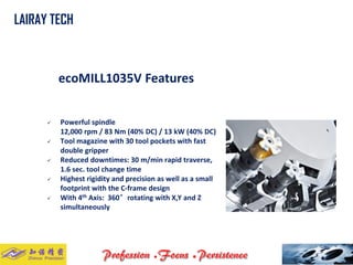 ecoMILL1035V Features 
Powerful spindle12,000 rpm / 83 Nm (40% DC) / 13 kW (40% DC) 
Tool magazine with 30tool pockets with fast double gripper 
Reduced downtimes:30 m/min rapid traverse, 1.6 sec. tool change time 
Highest rigidity and precisionas well as a small footprint with the C-frame design 
With 4thAxis: 360°rotating with X,Y and Z simultaneously 
LAIRAY TECH..  