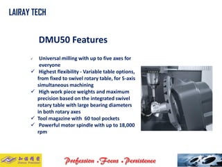 DMU50 Features 
Universal milling with up to five axes for everyone 
Highest flexibility -Variable table options, from fixed to swivel rotary table, for 5-axis simultaneous machining 
High work piece weights and maximum precision based on the integrated swivel rotary table with large bearing diameters in both rotary axes 
Tool magazine with 60 tool pockets 
Powerful motor spindle with up to 18,000 rpm 
LAIRAY TECH..  