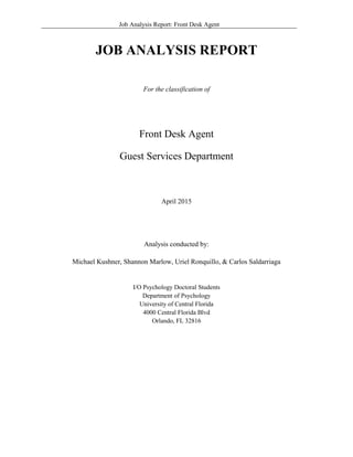 Job Analysis Report: Front Desk Agent
JOB ANALYSIS REPORT
For the classification of
Front Desk Agent
Guest Services Department
April 2015
Analysis conducted by:
Michael Kushner, Shannon Marlow, Uriel Ronquillo, & Carlos Saldarriaga
I/O Psychology Doctoral Students
Department of Psychology
University of Central Florida
4000 Central Florida Blvd
Orlando, FL 32816
 