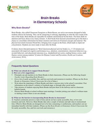 rmc.org Healthy Eating Active Living (HEAL) Strategies for Schools Page 1
	
  
Brain Breaks
in Elementary Schools
Why Brain Breaks?
Brain Breaks, also called Classroom Energizers or Brain Boosts, are active movements designed to help
students refocus for learning. They can be energizing or relaxing, depending on what the class needs at the
time of the break. Brain Breaks are enjoyable for students and beneficial for the brain. The brain shifts its
attention and focus about every ninety minutes. A short break from focused concentration gives the brain a
chance to consolidate information for better retention and retrieval of learned concepts and material. The
physical movement increases blood flow, bringing more oxygen to the brain, which leads to improved
concentration. Students are more ready to learn after the break.
Evidence shows that participation in “Brief classroom physical activity breaks (i.e., 5–10 minutes) are
associated with improved cognitive performance (e.g., attention, concentration), classroom behavior (e.g.,
on-task behavior), and educational outcomes (e.g., standardized test scores, reading literacy scores, math
fluency scores) among students”(Centers for Disease Control and Prevention, Health and Academic
Achievement, 2014).
	
  
Frequently Asked Questions
Q: What can schools do to support Brain Breaks?
A: Here are a few suggestions:
• Principals can ask teachers to try Brain Breaks in their classrooms. (Please see the following Sample
Teacher Letter Regarding Brain Breaks.)
• Give a list of easily accessible, free, and low-cost tools and resources to teachers. (Please see the Brain
Breaks in Elementary School Classrooms for a list of ideas.)
• Write about the importance of Brain Breaks and share a success story in the school’s newsletter. Post
information on the school’s website or Facebook page, or through other social media.
• Take pictures of students enjoying Brain Breaks and post them in the hallways and on classroom
bulletin boards.
• Discuss Brain Breaks at school wellness team meetings. Consider joining your school’s wellness team
or starting a team if there is not one already.
Q: What are the barriers to incorporating Brain Breaks in classrooms?
A: Teachers commonly perceive a lack of time and do not have easily accessible, free, or low-cost
resources and tools. However, Brain Breaks take only a couple of minutes and add value to instructional
time. Effective Brain Breaks are designed not to be time consuming or cumbersome, and teachers can see
immediate benefits with their students. (Please see the Brain Breaks in Elementary School Classrooms list
for easily accessible, free, and low-cost tools and resources.)
 