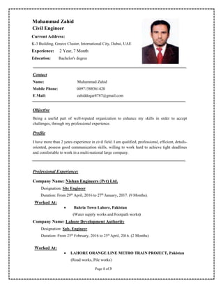 Page 1 of 3
Muhammad Zahid
Civil Engineer
Current Address:
K-3 Building, Greece Cluster, International City, Dubai, UAE
Experience: 2 Year, 7 Month
Education: Bachelor's degree
Contact
Name: Muhammad Zahid
Mobile Phone: 00971588361420
E Mail: zahiddogar8787@gmail.com
Objective
Being a useful part of well-reputed organization to enhance my skills in order to accept
challenges, through my professional experience.
Profile
I have more than 2 years experience in civil field. I am qualified, professional, efficient, details-
oriented, possess good communication skills, willing to work hard to achieve tight deadlines
and comfortable to work in a multi-national large company.
Professional Experience:
Company Name: Nishan Engineers (Pvt) Ltd.
Designation: Site Engineer
Duration: From 29th
April, 2016 to 27th
January, 2017. (9 Months).
Worked At:
 Bahria Town Lahore, Pakistan
(Water supply works and Footpath works)
Company Name: Lahore Development Authority
Designation: Sub- Engineer
Duration: From 25th
February, 2016 to 25th
April, 2016. (2 Months)
Worked At:
 LAHORE ORANGE LINE METRO TRAIN PROJECT, Pakistan
(Road works, Pile works)
 