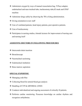  Administers oxygen by ways of manual resuscitation bag, T-Piece adapter,
endotracheal and naso tracheal tube, tracheostomy tube,02 mask and CPAP
machine
 Administer drugs safely by observing the 7R's of drug administration.
 Giving orientation to new staff
 Care of ventilated patients, head injury patients, post operative patients.
 Care of tracheostomy
 Participates in nursing studies, Attends lectures for improvement of nursing care
and nursing itself
ASSISSTING DOCTORS IN FOLLOWING PROCEDURES
 Intercostals drain insertion
 Bronchoscope
 Nasotracheal suctioning
 Endotracheal intubation
 Bone marrow aspiration
SPECIAL EXPERTISE
 Managing code blue
 Collecting blood for arterial blood gas analysis
 Handling of CVP & ARTERIAL LINES
 Conducts individualized and ongoing assessment of critically ill patients.
 Performs cardiac monitoring. Possesses knowledge on cardiac rhythms and
recognizes arrhythmias.
 