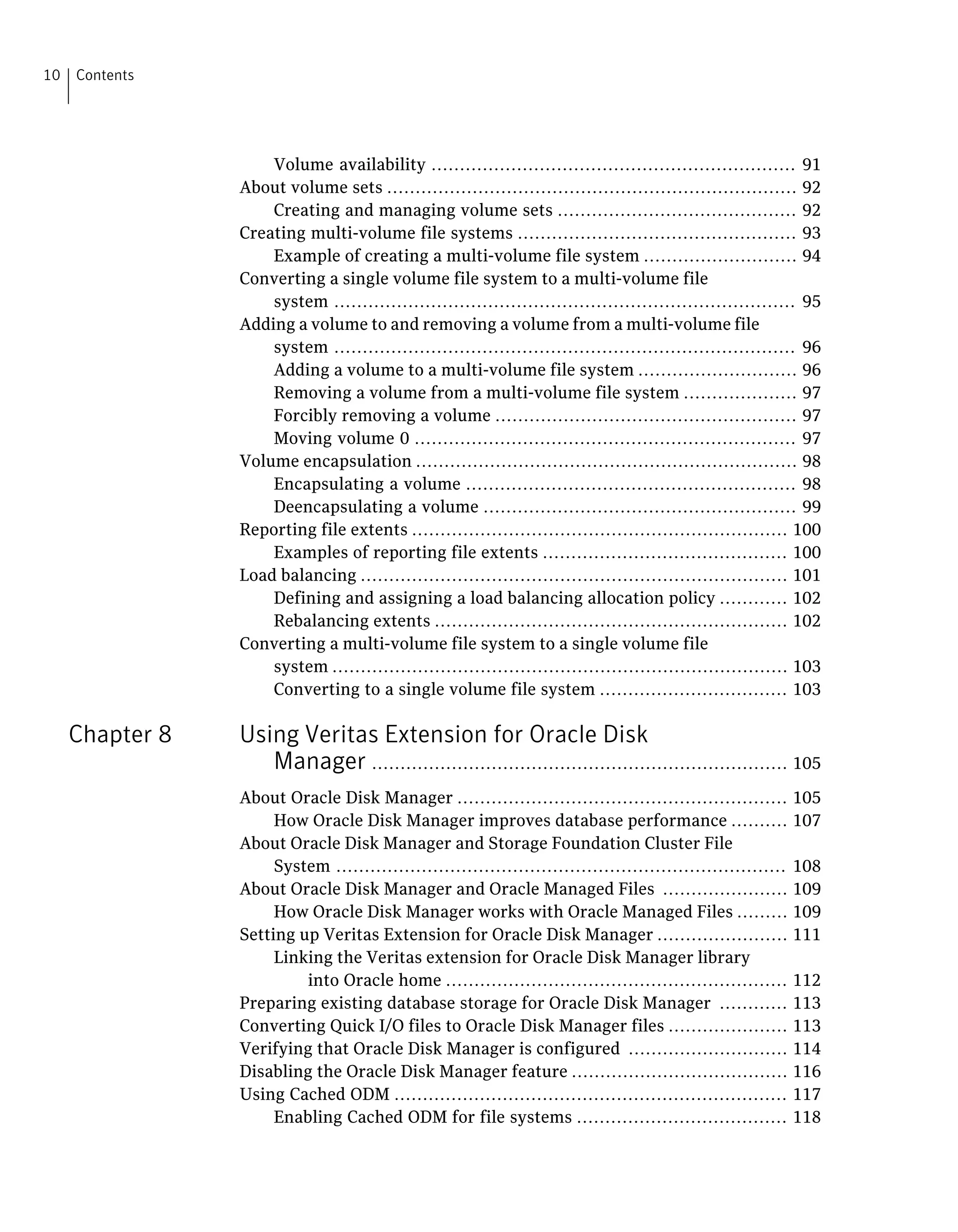Volume availability ................................................................ 91
About volume sets ........................................................................ 92
Creating and managing volume sets .......................................... 92
Creating multi-volume file systems ................................................. 93
Example of creating a multi-volume file system ........................... 94
Converting a single volume file system to a multi-volume file
system ................................................................................. 95
Adding a volume to and removing a volume from a multi-volume file
system ................................................................................. 96
Adding a volume to a multi-volume file system ............................ 96
Removing a volume from a multi-volume file system .................... 97
Forcibly removing a volume ..................................................... 97
Moving volume 0 ................................................................... 97
Volume encapsulation ................................................................... 98
Encapsulating a volume .......................................................... 98
Deencapsulating a volume ....................................................... 99
Reporting file extents .................................................................. 100
Examples of reporting file extents ........................................... 100
Load balancing ........................................................................... 101
Defining and assigning a load balancing allocation policy ............ 102
Rebalancing extents .............................................................. 102
Converting a multi-volume file system to a single volume file
system ................................................................................ 103
Converting to a single volume file system ................................. 103
Chapter 8 Using Veritas Extension for Oracle Disk
Manager ......................................................................... 105
About Oracle Disk Manager .......................................................... 105
How Oracle Disk Manager improves database performance .......... 107
About Oracle Disk Manager and Storage Foundation Cluster File
System ............................................................................... 108
About Oracle Disk Manager and Oracle Managed Files ...................... 109
How Oracle Disk Manager works with Oracle Managed Files ......... 109
Setting up Veritas Extension for Oracle Disk Manager ....................... 111
Linking the Veritas extension for Oracle Disk Manager library
into Oracle home ............................................................ 112
Preparing existing database storage for Oracle Disk Manager ............ 113
Converting Quick I/O files to Oracle Disk Manager files ..................... 113
Verifying that Oracle Disk Manager is configured ............................ 114
Disabling the Oracle Disk Manager feature ...................................... 116
Using Cached ODM ..................................................................... 117
Enabling Cached ODM for file systems ..................................... 118
Contents10
 