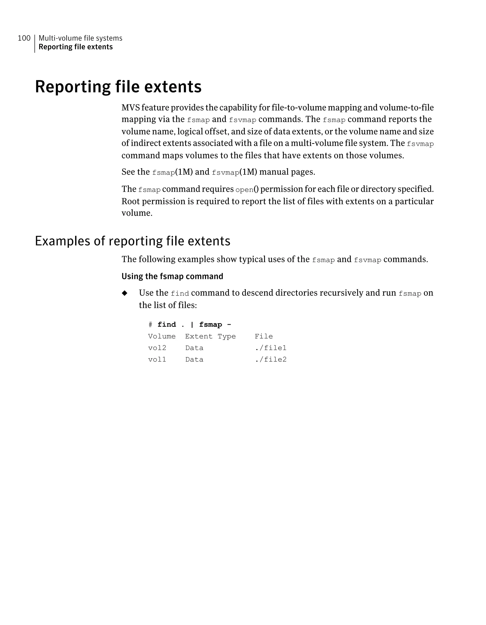 Reporting file extents
MVS feature provides the capability for file-to-volume mapping and volume-to-file
mapping via the fsmap and fsvmap commands. The fsmap command reports the
volume name, logical offset, and size of data extents, or the volume name and size
of indirect extents associated with a file on a multi-volume file system. The fsvmap
command maps volumes to the files that have extents on those volumes.
See the fsmap(1M) and fsvmap(1M) manual pages.
The fsmap command requires open() permission for each file or directory specified.
Root permission is required to report the list of files with extents on a particular
volume.
Examples of reporting file extents
The following examples show typical uses of the fsmap and fsvmap commands.
Using the fsmap command
◆ Use the find command to descend directories recursively and run fsmap on
the list of files:
# find . | fsmap -
Volume Extent Type File
vol2 Data ./file1
vol1 Data ./file2
Multi-volume file systems
Reporting file extents
100
 