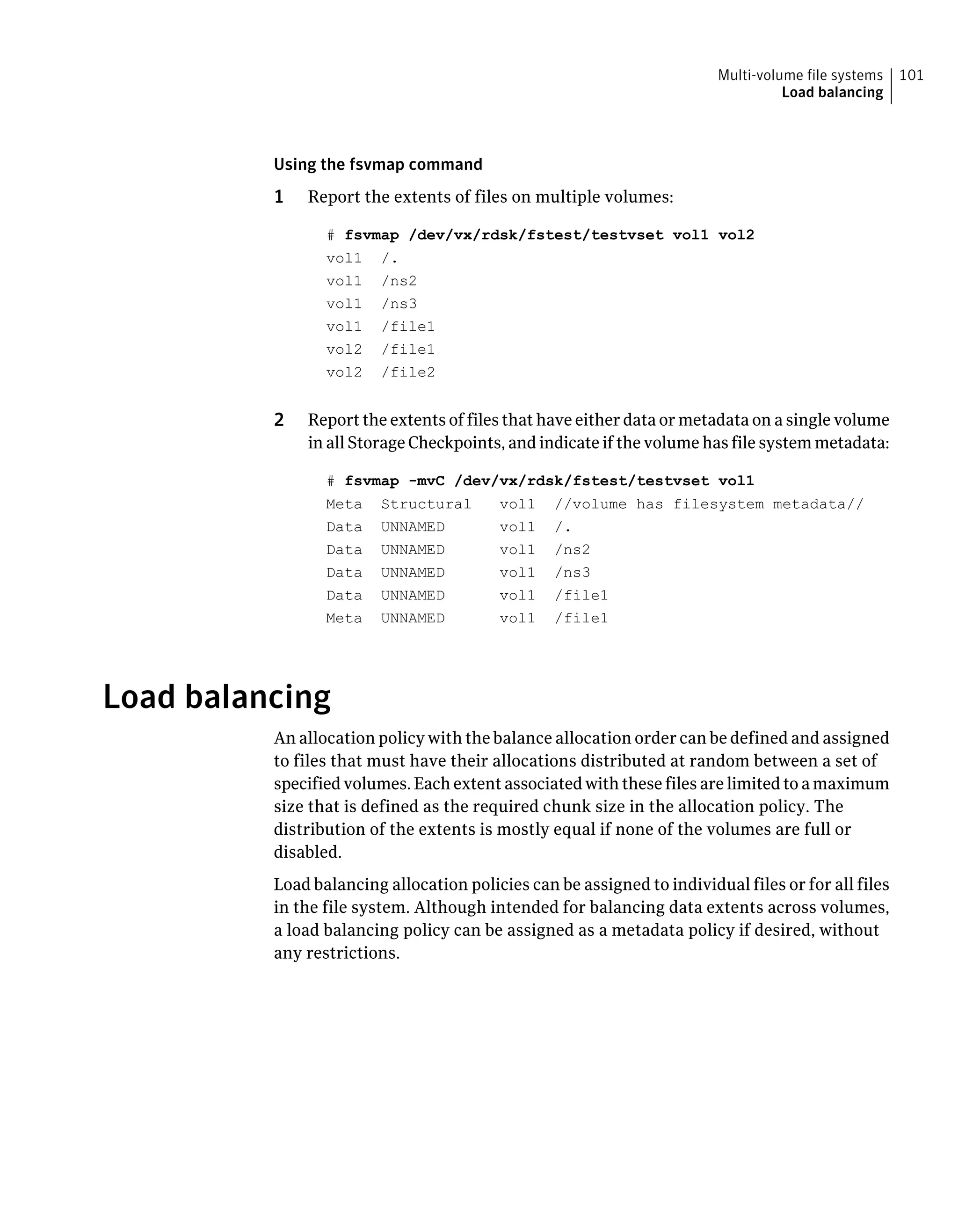 Using the fsvmap command
1 Report the extents of files on multiple volumes:
# fsvmap /dev/vx/rdsk/fstest/testvset vol1 vol2
vol1 /.
vol1 /ns2
vol1 /ns3
vol1 /file1
vol2 /file1
vol2 /file2
2 Report the extents of files that have either data or metadata on a single volume
in all Storage Checkpoints, and indicate if the volume has file system metadata:
# fsvmap -mvC /dev/vx/rdsk/fstest/testvset vol1
Meta Structural vol1 //volume has filesystem metadata//
Data UNNAMED vol1 /.
Data UNNAMED vol1 /ns2
Data UNNAMED vol1 /ns3
Data UNNAMED vol1 /file1
Meta UNNAMED vol1 /file1
Load balancing
An allocation policy with the balance allocation order can be defined and assigned
to files that must have their allocations distributed at random between a set of
specified volumes. Each extent associated with these files are limited to a maximum
size that is defined as the required chunk size in the allocation policy. The
distribution of the extents is mostly equal if none of the volumes are full or
disabled.
Load balancing allocation policies can be assigned to individual files or for all files
in the file system. Although intended for balancing data extents across volumes,
a load balancing policy can be assigned as a metadata policy if desired, without
any restrictions.
101Multi-volume file systems
Load balancing
 