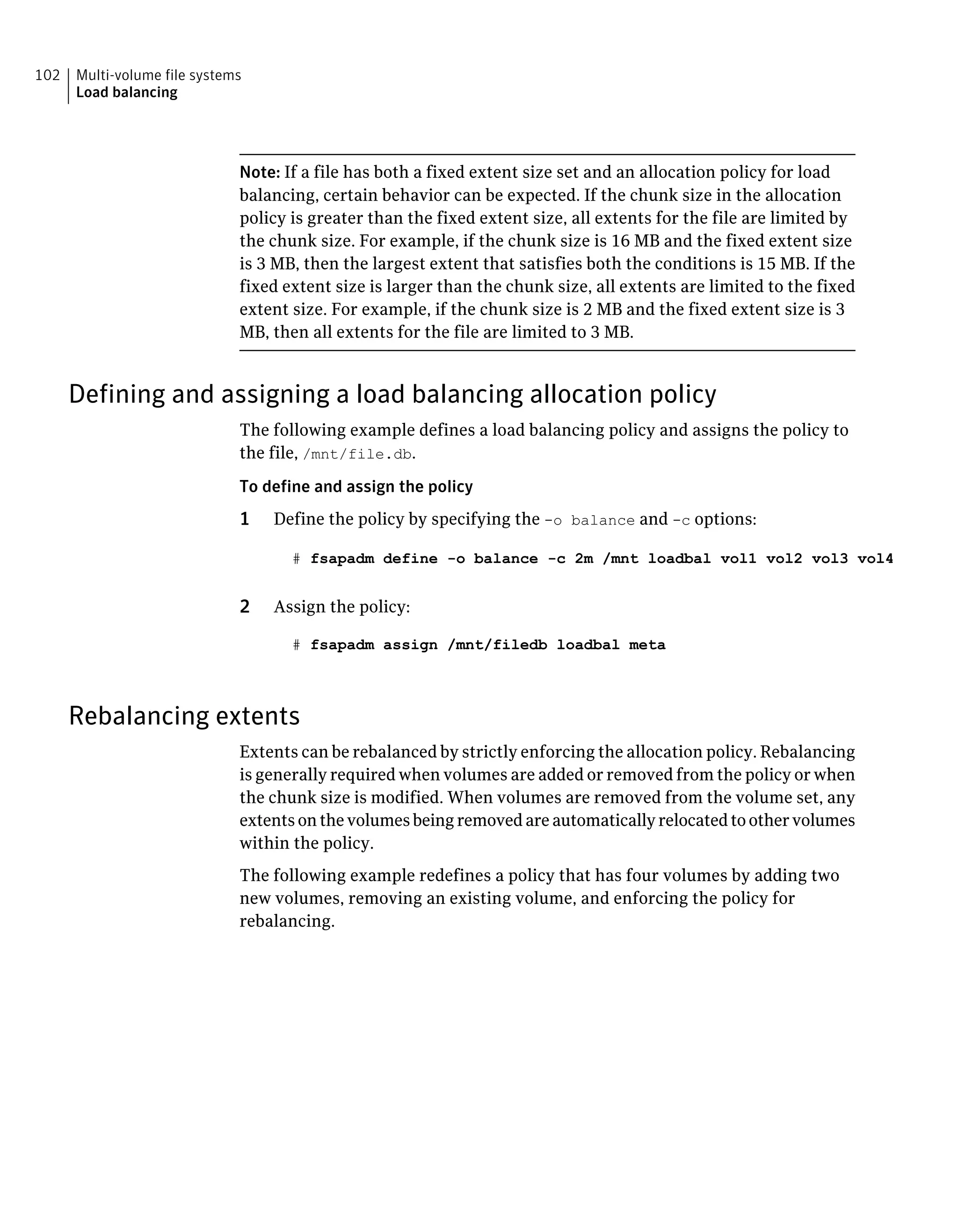 Note: If a file has both a fixed extent size set and an allocation policy for load
balancing, certain behavior can be expected. If the chunk size in the allocation
policy is greater than the fixed extent size, all extents for the file are limited by
the chunk size. For example, if the chunk size is 16 MB and the fixed extent size
is 3 MB, then the largest extent that satisfies both the conditions is 15 MB. If the
fixed extent size is larger than the chunk size, all extents are limited to the fixed
extent size. For example, if the chunk size is 2 MB and the fixed extent size is 3
MB, then all extents for the file are limited to 3 MB.
Defining and assigning a load balancing allocation policy
The following example defines a load balancing policy and assigns the policy to
the file, /mnt/file.db.
To define and assign the policy
1 Define the policy by specifying the -o balance and -c options:
# fsapadm define -o balance -c 2m /mnt loadbal vol1 vol2 vol3 vol4
2 Assign the policy:
# fsapadm assign /mnt/filedb loadbal meta
Rebalancing extents
Extents can be rebalanced by strictly enforcing the allocation policy. Rebalancing
is generally required when volumes are added or removed from the policy or when
the chunk size is modified. When volumes are removed from the volume set, any
extentsonthevolumesbeingremovedareautomaticallyrelocatedtoothervolumes
within the policy.
The following example redefines a policy that has four volumes by adding two
new volumes, removing an existing volume, and enforcing the policy for
rebalancing.
Multi-volume file systems
Load balancing
102
 