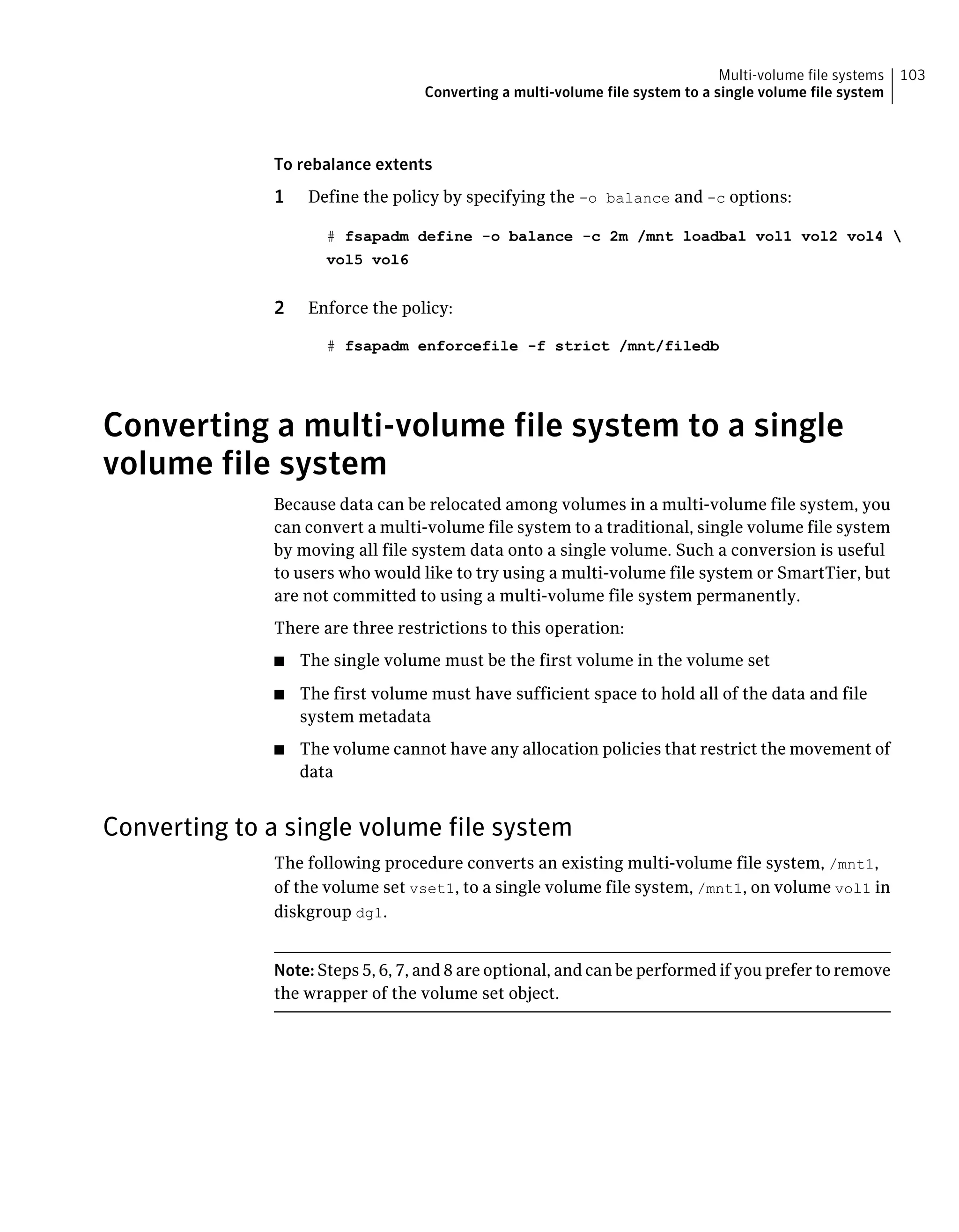 To rebalance extents
1 Define the policy by specifying the -o balance and -c options:
# fsapadm define -o balance -c 2m /mnt loadbal vol1 vol2 vol4 
vol5 vol6
2 Enforce the policy:
# fsapadm enforcefile -f strict /mnt/filedb
Converting a multi-volume file system to a single
volume file system
Because data can be relocated among volumes in a multi-volume file system, you
can convert a multi-volume file system to a traditional, single volume file system
by moving all file system data onto a single volume. Such a conversion is useful
to users who would like to try using a multi-volume file system or SmartTier, but
are not committed to using a multi-volume file system permanently.
There are three restrictions to this operation:
■ The single volume must be the first volume in the volume set
■ The first volume must have sufficient space to hold all of the data and file
system metadata
■ The volume cannot have any allocation policies that restrict the movement of
data
Converting to a single volume file system
The following procedure converts an existing multi-volume file system, /mnt1,
of the volume set vset1, to a single volume file system, /mnt1, on volume vol1 in
diskgroup dg1.
Note: Steps 5, 6, 7, and 8 are optional, and can be performed if you prefer to remove
the wrapper of the volume set object.
103Multi-volume file systems
Converting a multi-volume file system to a single volume file system
 