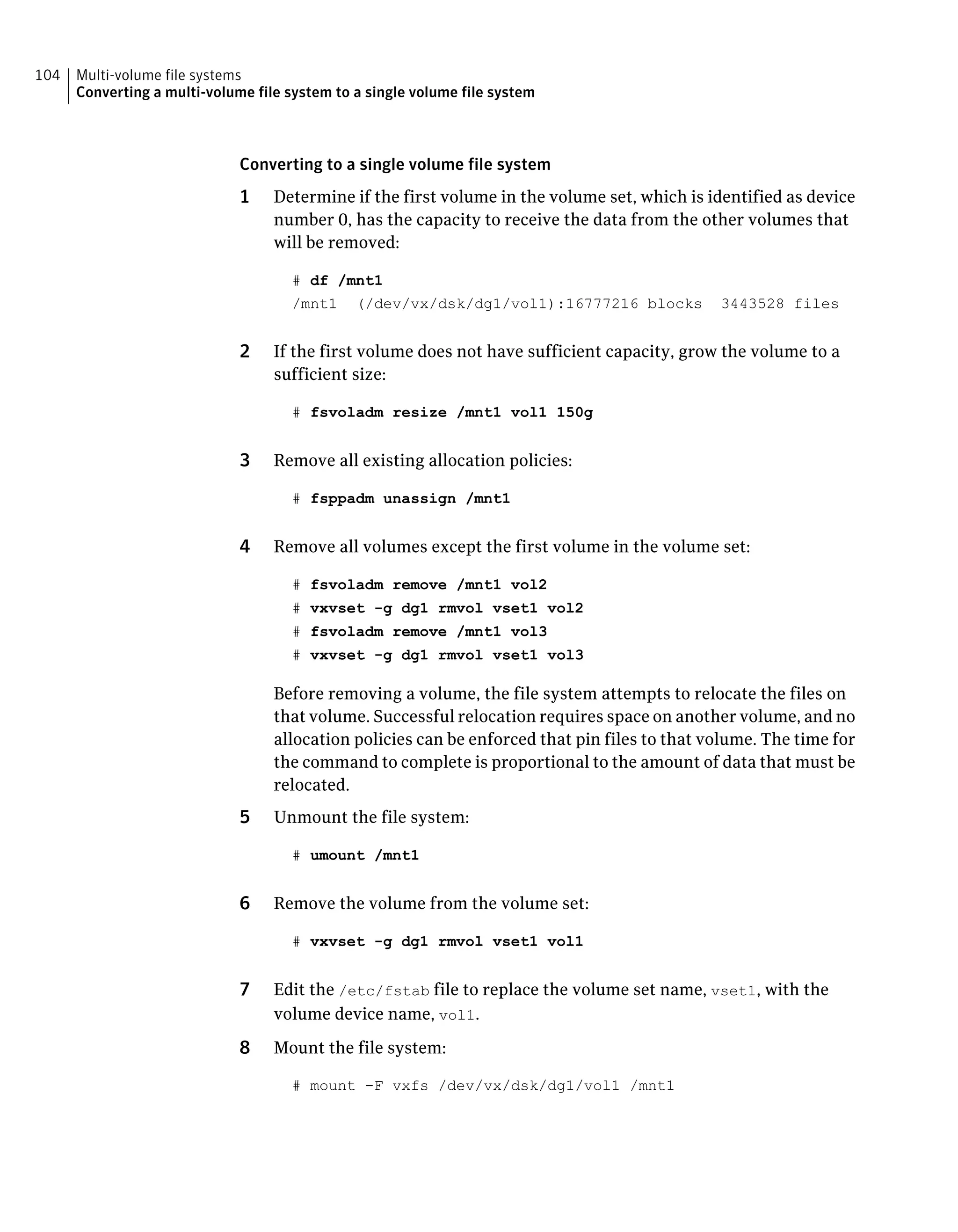 Converting to a single volume file system
1 Determine if the first volume in the volume set, which is identified as device
number 0, has the capacity to receive the data from the other volumes that
will be removed:
# df /mnt1
/mnt1 (/dev/vx/dsk/dg1/vol1):16777216 blocks 3443528 files
2 If the first volume does not have sufficient capacity, grow the volume to a
sufficient size:
# fsvoladm resize /mnt1 vol1 150g
3 Remove all existing allocation policies:
# fsppadm unassign /mnt1
4 Remove all volumes except the first volume in the volume set:
# fsvoladm remove /mnt1 vol2
# vxvset -g dg1 rmvol vset1 vol2
# fsvoladm remove /mnt1 vol3
# vxvset -g dg1 rmvol vset1 vol3
Before removing a volume, the file system attempts to relocate the files on
that volume. Successful relocation requires space on another volume, and no
allocation policies can be enforced that pin files to that volume. The time for
the command to complete is proportional to the amount of data that must be
relocated.
5 Unmount the file system:
# umount /mnt1
6 Remove the volume from the volume set:
# vxvset -g dg1 rmvol vset1 vol1
7 Edit the /etc/fstab file to replace the volume set name, vset1, with the
volume device name, vol1.
8 Mount the file system:
# mount -F vxfs /dev/vx/dsk/dg1/vol1 /mnt1
Multi-volume file systems
Converting a multi-volume file system to a single volume file system
104
 