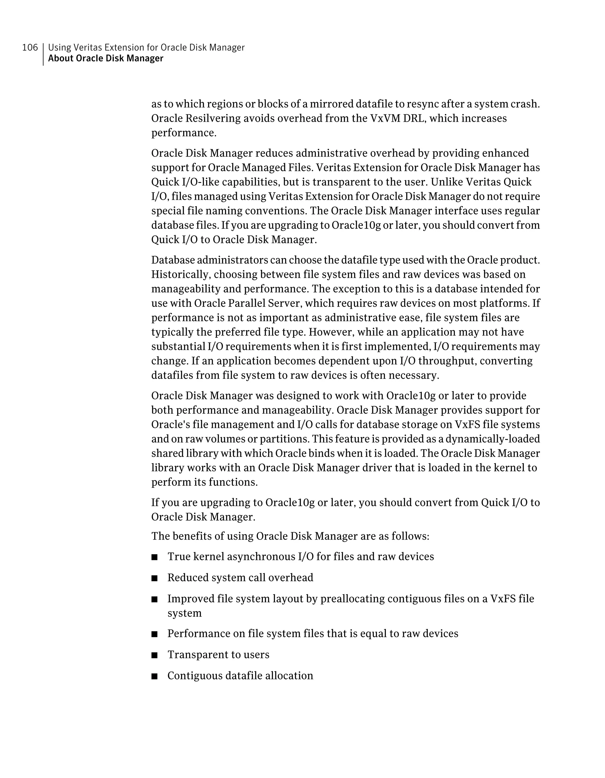 as to which regions or blocks of a mirrored datafile to resync after a system crash.
Oracle Resilvering avoids overhead from the VxVM DRL, which increases
performance.
Oracle Disk Manager reduces administrative overhead by providing enhanced
support for Oracle Managed Files. Veritas Extension for Oracle Disk Manager has
Quick I/O-like capabilities, but is transparent to the user. Unlike Veritas Quick
I/O, files managed using Veritas Extension for Oracle Disk Manager do not require
special file naming conventions. The Oracle Disk Manager interface uses regular
database files. If you are upgrading to Oracle10g or later, you should convert from
Quick I/O to Oracle Disk Manager.
Database administrators can choose the datafile type used with the Oracle product.
Historically, choosing between file system files and raw devices was based on
manageability and performance. The exception to this is a database intended for
use with Oracle Parallel Server, which requires raw devices on most platforms. If
performance is not as important as administrative ease, file system files are
typically the preferred file type. However, while an application may not have
substantial I/O requirements when it is first implemented, I/O requirements may
change. If an application becomes dependent upon I/O throughput, converting
datafiles from file system to raw devices is often necessary.
Oracle Disk Manager was designed to work with Oracle10g or later to provide
both performance and manageability. Oracle Disk Manager provides support for
Oracle's file management and I/O calls for database storage on VxFS file systems
and on raw volumes or partitions. This feature is provided as a dynamically-loaded
shared library with which Oracle binds when it is loaded. The Oracle Disk Manager
library works with an Oracle Disk Manager driver that is loaded in the kernel to
perform its functions.
If you are upgrading to Oracle10g or later, you should convert from Quick I/O to
Oracle Disk Manager.
The benefits of using Oracle Disk Manager are as follows:
■ True kernel asynchronous I/O for files and raw devices
■ Reduced system call overhead
■ Improved file system layout by preallocating contiguous files on a VxFS file
system
■ Performance on file system files that is equal to raw devices
■ Transparent to users
■ Contiguous datafile allocation
Using Veritas Extension for Oracle Disk Manager
About Oracle Disk Manager
106
 