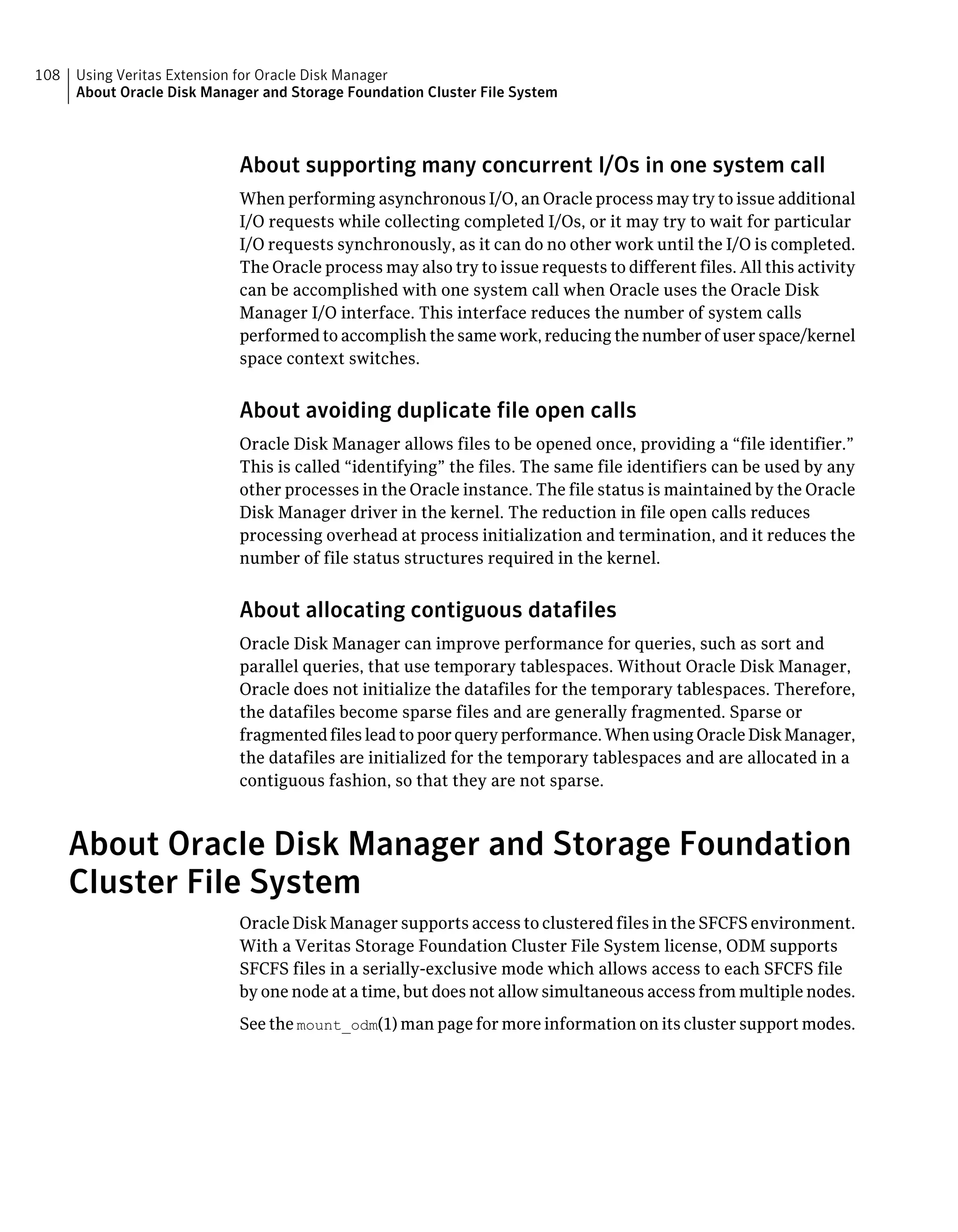 About supporting many concurrent I/Os in one system call
When performing asynchronous I/O, an Oracle process may try to issue additional
I/O requests while collecting completed I/Os, or it may try to wait for particular
I/O requests synchronously, as it can do no other work until the I/O is completed.
The Oracle process may also try to issue requests to different files. All this activity
can be accomplished with one system call when Oracle uses the Oracle Disk
Manager I/O interface. This interface reduces the number of system calls
performed to accomplish the same work, reducing the number of user space/kernel
space context switches.
About avoiding duplicate file open calls
Oracle Disk Manager allows files to be opened once, providing a “file identifier.”
This is called “identifying” the files. The same file identifiers can be used by any
other processes in the Oracle instance. The file status is maintained by the Oracle
Disk Manager driver in the kernel. The reduction in file open calls reduces
processing overhead at process initialization and termination, and it reduces the
number of file status structures required in the kernel.
About allocating contiguous datafiles
Oracle Disk Manager can improve performance for queries, such as sort and
parallel queries, that use temporary tablespaces. Without Oracle Disk Manager,
Oracle does not initialize the datafiles for the temporary tablespaces. Therefore,
the datafiles become sparse files and are generally fragmented. Sparse or
fragmented files lead to poor query performance. When using Oracle Disk Manager,
the datafiles are initialized for the temporary tablespaces and are allocated in a
contiguous fashion, so that they are not sparse.
About Oracle Disk Manager and Storage Foundation
Cluster File System
Oracle Disk Manager supports access to clustered files in the SFCFS environment.
With a Veritas Storage Foundation Cluster File System license, ODM supports
SFCFS files in a serially-exclusive mode which allows access to each SFCFS file
by one node at a time, but does not allow simultaneous access from multiple nodes.
See the mount_odm(1) man page for more information on its cluster support modes.
Using Veritas Extension for Oracle Disk Manager
About Oracle Disk Manager and Storage Foundation Cluster File System
108
 