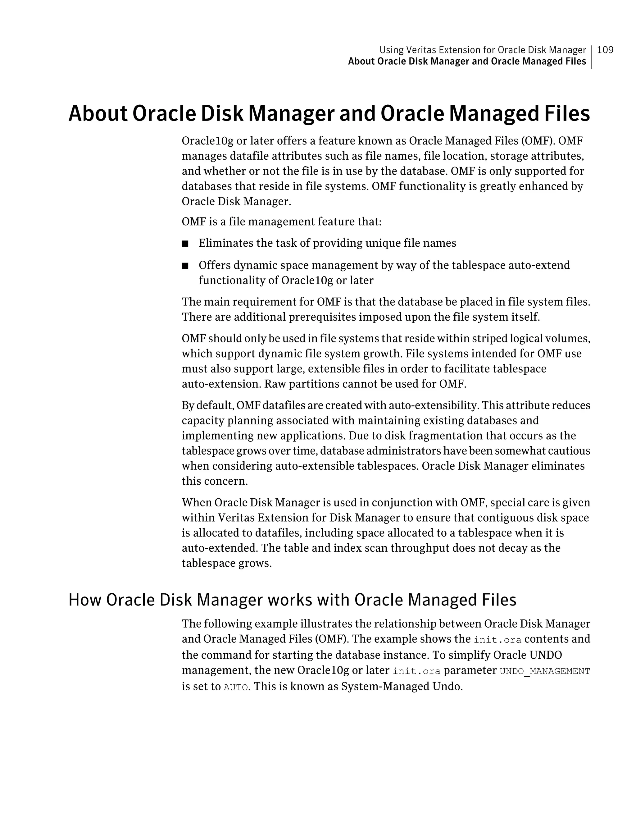 About Oracle Disk Manager and Oracle Managed Files
Oracle10g or later offers a feature known as Oracle Managed Files (OMF). OMF
manages datafile attributes such as file names, file location, storage attributes,
and whether or not the file is in use by the database. OMF is only supported for
databases that reside in file systems. OMF functionality is greatly enhanced by
Oracle Disk Manager.
OMF is a file management feature that:
■ Eliminates the task of providing unique file names
■ Offers dynamic space management by way of the tablespace auto-extend
functionality of Oracle10g or later
The main requirement for OMF is that the database be placed in file system files.
There are additional prerequisites imposed upon the file system itself.
OMF should only be used in file systems that reside within striped logical volumes,
which support dynamic file system growth. File systems intended for OMF use
must also support large, extensible files in order to facilitate tablespace
auto-extension. Raw partitions cannot be used for OMF.
By default, OMF datafiles are created with auto-extensibility. This attribute reduces
capacity planning associated with maintaining existing databases and
implementing new applications. Due to disk fragmentation that occurs as the
tablespace grows over time, database administrators have been somewhat cautious
when considering auto-extensible tablespaces. Oracle Disk Manager eliminates
this concern.
When Oracle Disk Manager is used in conjunction with OMF, special care is given
within Veritas Extension for Disk Manager to ensure that contiguous disk space
is allocated to datafiles, including space allocated to a tablespace when it is
auto-extended. The table and index scan throughput does not decay as the
tablespace grows.
How Oracle Disk Manager works with Oracle Managed Files
The following example illustrates the relationship between Oracle Disk Manager
and Oracle Managed Files (OMF). The example shows the init.ora contents and
the command for starting the database instance. To simplify Oracle UNDO
management, the new Oracle10g or later init.ora parameter UNDO_MANAGEMENT
is set to AUTO. This is known as System-Managed Undo.
109Using Veritas Extension for Oracle Disk Manager
About Oracle Disk Manager and Oracle Managed Files
 