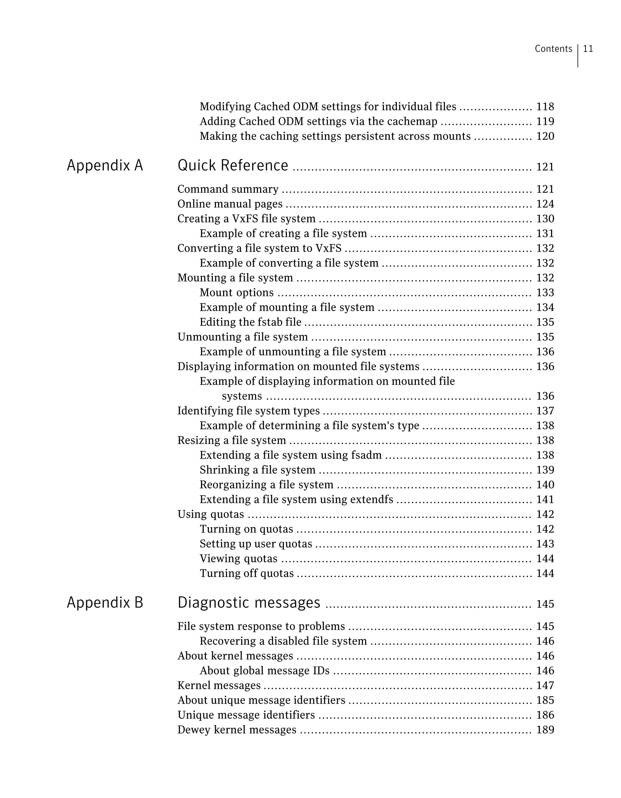 Modifying Cached ODM settings for individual files .................... 118
Adding Cached ODM settings via the cachemap ......................... 119
Making the caching settings persistent across mounts ................ 120
Appendix A Quick Reference ................................................................. 121
Command summary .................................................................... 121
Online manual pages ................................................................... 124
Creating a VxFS file system .......................................................... 130
Example of creating a file system ............................................ 131
Converting a file system to VxFS ................................................... 132
Example of converting a file system ......................................... 132
Mounting a file system ................................................................ 132
Mount options ..................................................................... 133
Example of mounting a file system .......................................... 134
Editing the fstab file .............................................................. 135
Unmounting a file system ............................................................ 135
Example of unmounting a file system ....................................... 136
Displaying information on mounted file systems .............................. 136
Example of displaying information on mounted file
systems ........................................................................ 136
Identifying file system types ......................................................... 137
Example of determining a file system's type .............................. 138
Resizing a file system .................................................................. 138
Extending a file system using fsadm ........................................ 138
Shrinking a file system .......................................................... 139
Reorganizing a file system ..................................................... 140
Extending a file system using extendfs ..................................... 141
Using quotas ............................................................................. 142
Turning on quotas ................................................................ 142
Setting up user quotas ........................................................... 143
Viewing quotas .................................................................... 144
Turning off quotas ................................................................ 144
Appendix B Diagnostic messages ........................................................ 145
File system response to problems .................................................. 145
Recovering a disabled file system ............................................ 146
About kernel messages ................................................................ 146
About global message IDs ...................................................... 146
Kernel messages ......................................................................... 147
About unique message identifiers .................................................. 185
Unique message identifiers .......................................................... 186
Dewey kernel messages ............................................................... 189
11Contents
 
