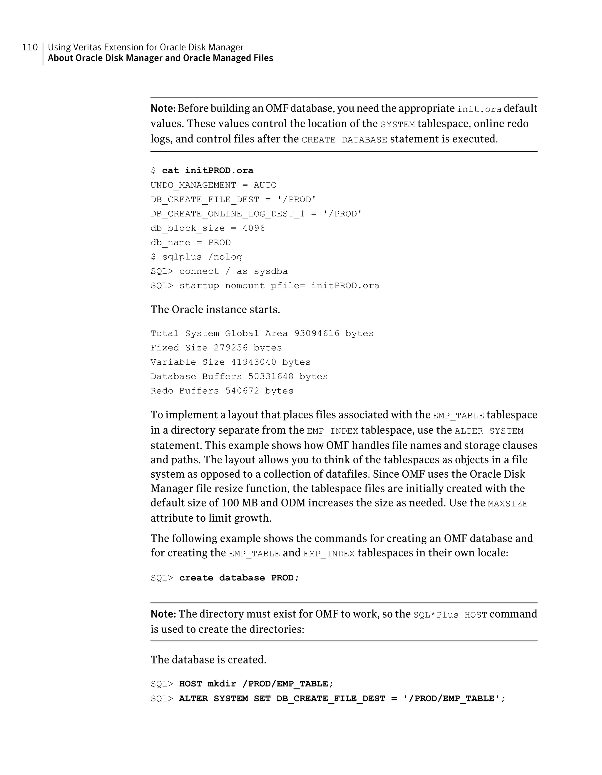 Note: Before building an OMF database, you need the appropriate init.ora default
values. These values control the location of the SYSTEM tablespace, online redo
logs, and control files after the CREATE DATABASE statement is executed.
$ cat initPROD.ora
UNDO_MANAGEMENT = AUTO
DB_CREATE_FILE_DEST = '/PROD'
DB_CREATE_ONLINE_LOG_DEST_1 = '/PROD'
db_block_size = 4096
db_name = PROD
$ sqlplus /nolog
SQL> connect / as sysdba
SQL> startup nomount pfile= initPROD.ora
The Oracle instance starts.
Total System Global Area 93094616 bytes
Fixed Size 279256 bytes
Variable Size 41943040 bytes
Database Buffers 50331648 bytes
Redo Buffers 540672 bytes
To implement a layout that places files associated with the EMP_TABLE tablespace
in a directory separate from the EMP_INDEX tablespace, use the ALTER SYSTEM
statement. This example shows how OMF handles file names and storage clauses
and paths. The layout allows you to think of the tablespaces as objects in a file
system as opposed to a collection of datafiles. Since OMF uses the Oracle Disk
Manager file resize function, the tablespace files are initially created with the
default size of 100 MB and ODM increases the size as needed. Use the MAXSIZE
attribute to limit growth.
The following example shows the commands for creating an OMF database and
for creating the EMP_TABLE and EMP_INDEX tablespaces in their own locale:
SQL> create database PROD;
Note: The directory must exist for OMF to work, so the SQL*Plus HOST command
is used to create the directories:
The database is created.
SQL> HOST mkdir /PROD/EMP_TABLE;
SQL> ALTER SYSTEM SET DB_CREATE_FILE_DEST = '/PROD/EMP_TABLE';
Using Veritas Extension for Oracle Disk Manager
About Oracle Disk Manager and Oracle Managed Files
110
 