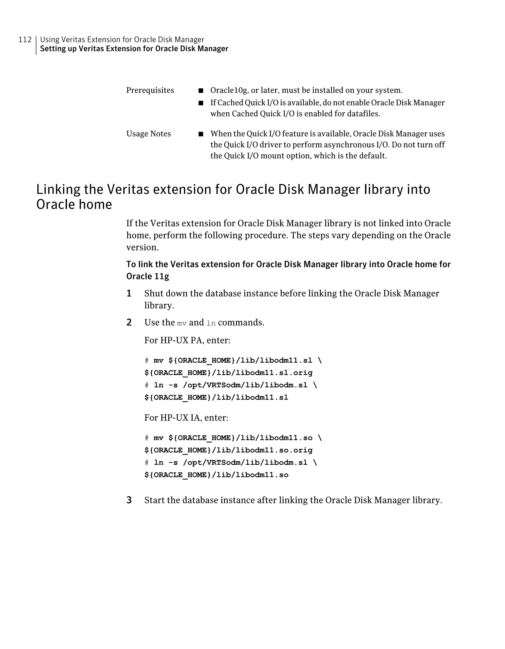 ■ Oracle10g, or later, must be installed on your system.
■ If Cached Quick I/O is available, do not enable Oracle Disk Manager
when Cached Quick I/O is enabled for datafiles.
Prerequisites
■ When the Quick I/O feature is available, Oracle Disk Manager uses
the Quick I/O driver to perform asynchronous I/O. Do not turn off
the Quick I/O mount option, which is the default.
Usage Notes
Linking the Veritas extension for Oracle Disk Manager library into
Oracle home
If the Veritas extension for Oracle Disk Manager library is not linked into Oracle
home, perform the following procedure. The steps vary depending on the Oracle
version.
To link the Veritas extension for Oracle Disk Manager library into Oracle home for
Oracle 11g
1 Shut down the database instance before linking the Oracle Disk Manager
library.
2 Use the mv and ln commands.
For HP-UX PA, enter:
# mv ${ORACLE_HOME}/lib/libodm11.sl 
${ORACLE_HOME}/lib/libodm11.sl.orig
# ln -s /opt/VRTSodm/lib/libodm.sl 
${ORACLE_HOME}/lib/libodm11.sl
For HP-UX IA, enter:
# mv ${ORACLE_HOME}/lib/libodm11.so 
${ORACLE_HOME}/lib/libodm11.so.orig
# ln -s /opt/VRTSodm/lib/libodm.sl 
${ORACLE_HOME}/lib/libodm11.so
3 Start the database instance after linking the Oracle Disk Manager library.
Using Veritas Extension for Oracle Disk Manager
Setting up Veritas Extension for Oracle Disk Manager
112
 