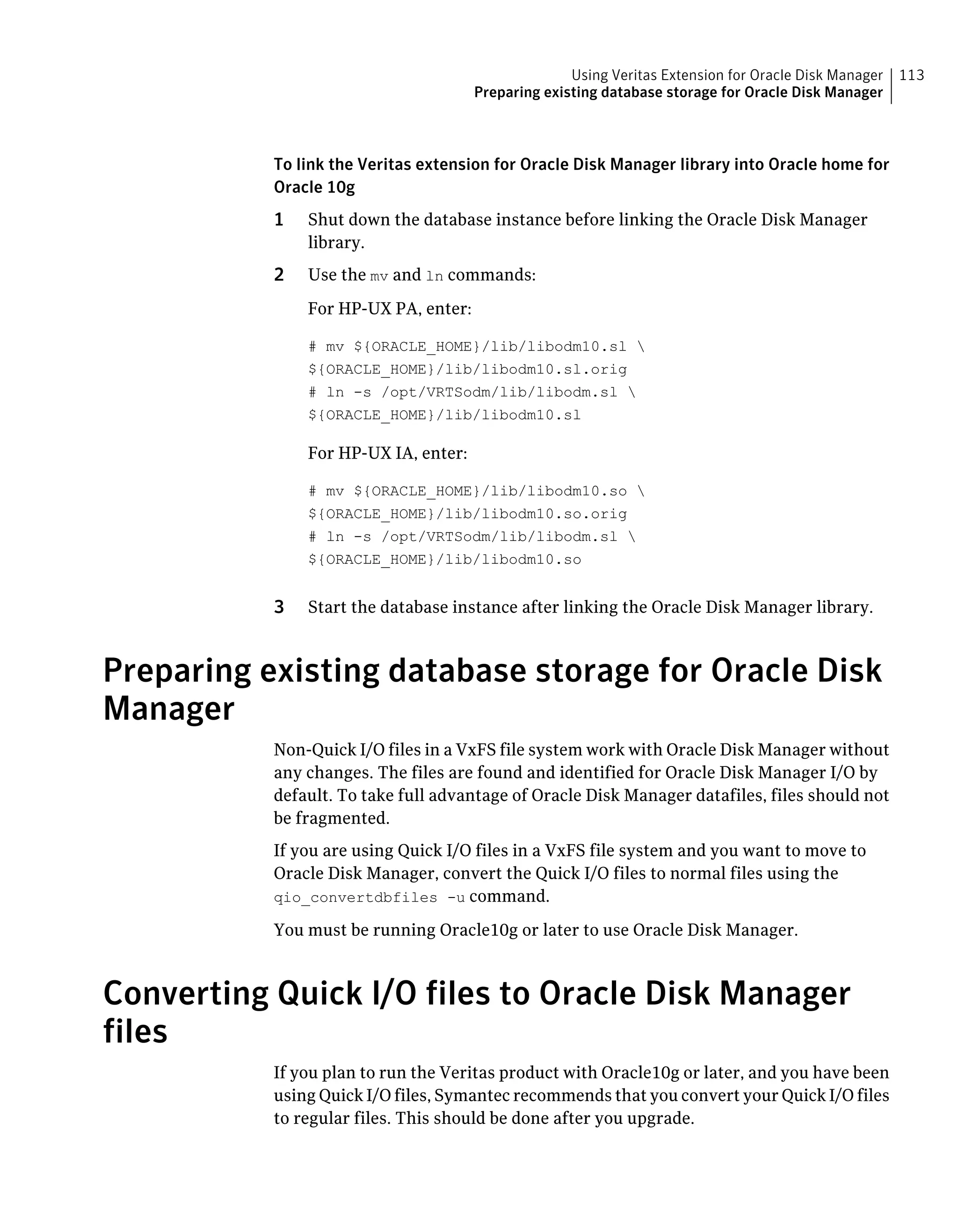To link the Veritas extension for Oracle Disk Manager library into Oracle home for
Oracle 10g
1 Shut down the database instance before linking the Oracle Disk Manager
library.
2 Use the mv and ln commands:
For HP-UX PA, enter:
# mv ${ORACLE_HOME}/lib/libodm10.sl 
${ORACLE_HOME}/lib/libodm10.sl.orig
# ln -s /opt/VRTSodm/lib/libodm.sl 
${ORACLE_HOME}/lib/libodm10.sl
For HP-UX IA, enter:
# mv ${ORACLE_HOME}/lib/libodm10.so 
${ORACLE_HOME}/lib/libodm10.so.orig
# ln -s /opt/VRTSodm/lib/libodm.sl 
${ORACLE_HOME}/lib/libodm10.so
3 Start the database instance after linking the Oracle Disk Manager library.
Preparing existing database storage for Oracle Disk
Manager
Non-Quick I/O files in a VxFS file system work with Oracle Disk Manager without
any changes. The files are found and identified for Oracle Disk Manager I/O by
default. To take full advantage of Oracle Disk Manager datafiles, files should not
be fragmented.
If you are using Quick I/O files in a VxFS file system and you want to move to
Oracle Disk Manager, convert the Quick I/O files to normal files using the
qio_convertdbfiles -u command.
You must be running Oracle10g or later to use Oracle Disk Manager.
Converting Quick I/O files to Oracle Disk Manager
files
If you plan to run the Veritas product with Oracle10g or later, and you have been
using Quick I/O files, Symantec recommends that you convert your Quick I/O files
to regular files. This should be done after you upgrade.
113Using Veritas Extension for Oracle Disk Manager
Preparing existing database storage for Oracle Disk Manager
 