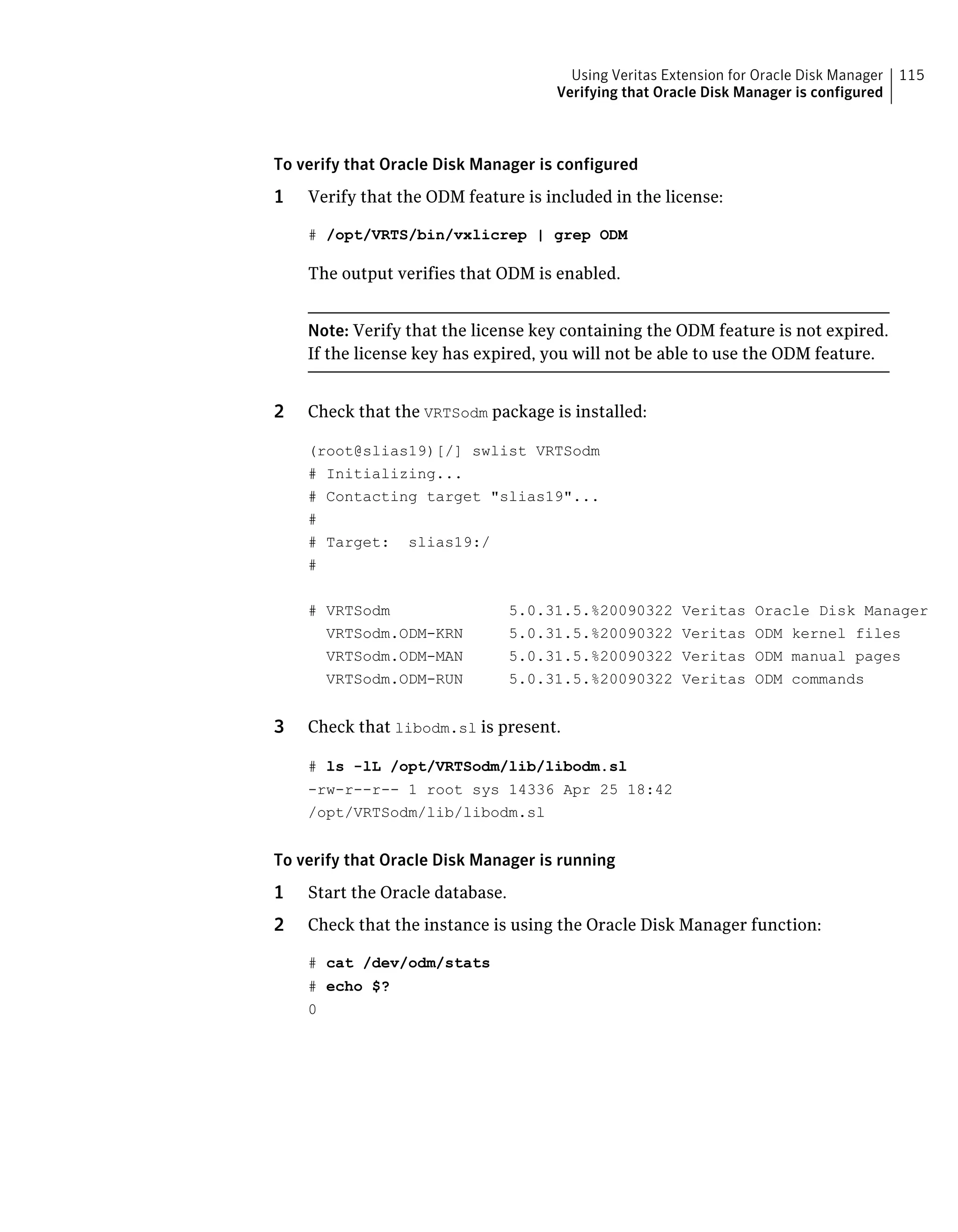 To verify that Oracle Disk Manager is configured
1 Verify that the ODM feature is included in the license:
# /opt/VRTS/bin/vxlicrep | grep ODM
The output verifies that ODM is enabled.
Note: Verify that the license key containing the ODM feature is not expired.
If the license key has expired, you will not be able to use the ODM feature.
2 Check that the VRTSodm package is installed:
(root@slias19)[/] swlist VRTSodm
# Initializing...
# Contacting target "slias19"...
#
# Target: slias19:/
#
# VRTSodm 5.0.31.5.%20090322 Veritas Oracle Disk Manager
VRTSodm.ODM-KRN 5.0.31.5.%20090322 Veritas ODM kernel files
VRTSodm.ODM-MAN 5.0.31.5.%20090322 Veritas ODM manual pages
VRTSodm.ODM-RUN 5.0.31.5.%20090322 Veritas ODM commands
3 Check that libodm.sl is present.
# ls -lL /opt/VRTSodm/lib/libodm.sl
-rw-r--r-- 1 root sys 14336 Apr 25 18:42
/opt/VRTSodm/lib/libodm.sl
To verify that Oracle Disk Manager is running
1 Start the Oracle database.
2 Check that the instance is using the Oracle Disk Manager function:
# cat /dev/odm/stats
# echo $?
0
115Using Veritas Extension for Oracle Disk Manager
Verifying that Oracle Disk Manager is configured
 