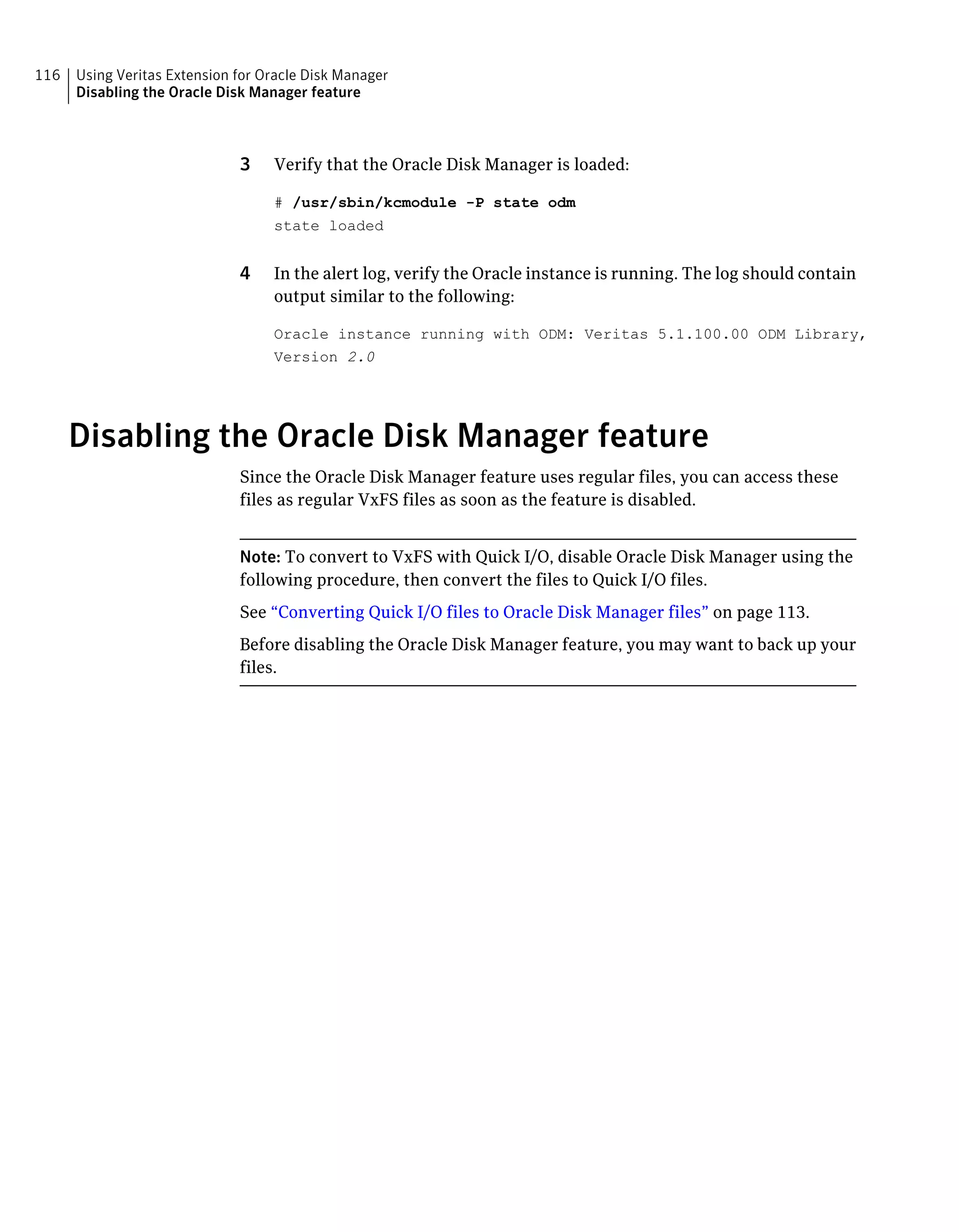 3 Verify that the Oracle Disk Manager is loaded:
# /usr/sbin/kcmodule -P state odm
state loaded
4 In the alert log, verify the Oracle instance is running. The log should contain
output similar to the following:
Oracle instance running with ODM: Veritas 5.1.100.00 ODM Library,
Version 2.0
Disabling the Oracle Disk Manager feature
Since the Oracle Disk Manager feature uses regular files, you can access these
files as regular VxFS files as soon as the feature is disabled.
Note: To convert to VxFS with Quick I/O, disable Oracle Disk Manager using the
following procedure, then convert the files to Quick I/O files.
See “Converting Quick I/O files to Oracle Disk Manager files” on page 113.
Before disabling the Oracle Disk Manager feature, you may want to back up your
files.
Using Veritas Extension for Oracle Disk Manager
Disabling the Oracle Disk Manager feature
116
 