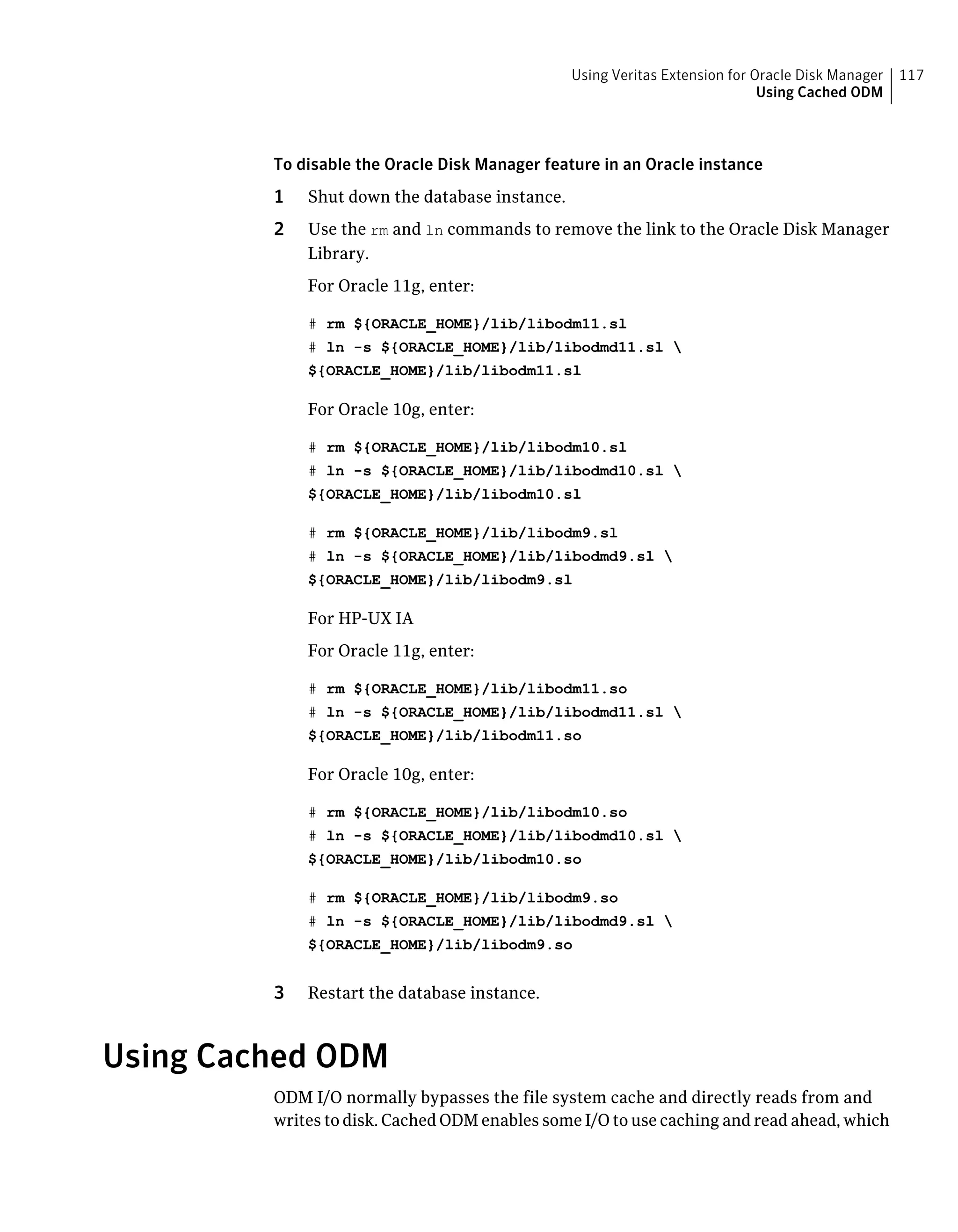 To disable the Oracle Disk Manager feature in an Oracle instance
1 Shut down the database instance.
2 Use the rm and ln commands to remove the link to the Oracle Disk Manager
Library.
For Oracle 11g, enter:
# rm ${ORACLE_HOME}/lib/libodm11.sl
# ln -s ${ORACLE_HOME}/lib/libodmd11.sl 
${ORACLE_HOME}/lib/libodm11.sl
For Oracle 10g, enter:
# rm ${ORACLE_HOME}/lib/libodm10.sl
# ln -s ${ORACLE_HOME}/lib/libodmd10.sl 
${ORACLE_HOME}/lib/libodm10.sl
# rm ${ORACLE_HOME}/lib/libodm9.sl
# ln -s ${ORACLE_HOME}/lib/libodmd9.sl 
${ORACLE_HOME}/lib/libodm9.sl
For HP-UX IA
For Oracle 11g, enter:
# rm ${ORACLE_HOME}/lib/libodm11.so
# ln -s ${ORACLE_HOME}/lib/libodmd11.sl 
${ORACLE_HOME}/lib/libodm11.so
For Oracle 10g, enter:
# rm ${ORACLE_HOME}/lib/libodm10.so
# ln -s ${ORACLE_HOME}/lib/libodmd10.sl 
${ORACLE_HOME}/lib/libodm10.so
# rm ${ORACLE_HOME}/lib/libodm9.so
# ln -s ${ORACLE_HOME}/lib/libodmd9.sl 
${ORACLE_HOME}/lib/libodm9.so
3 Restart the database instance.
Using Cached ODM
ODM I/O normally bypasses the file system cache and directly reads from and
writes to disk. Cached ODM enables some I/O to use caching and read ahead, which
117Using Veritas Extension for Oracle Disk Manager
Using Cached ODM
 