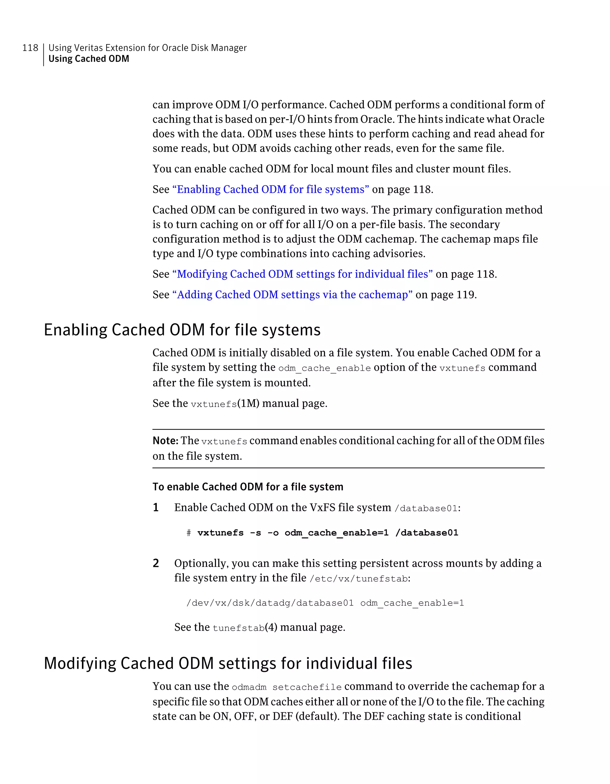 can improve ODM I/O performance. Cached ODM performs a conditional form of
caching that is based on per-I/O hints from Oracle. The hints indicate what Oracle
does with the data. ODM uses these hints to perform caching and read ahead for
some reads, but ODM avoids caching other reads, even for the same file.
You can enable cached ODM for local mount files and cluster mount files.
See “Enabling Cached ODM for file systems” on page 118.
Cached ODM can be configured in two ways. The primary configuration method
is to turn caching on or off for all I/O on a per-file basis. The secondary
configuration method is to adjust the ODM cachemap. The cachemap maps file
type and I/O type combinations into caching advisories.
See “Modifying Cached ODM settings for individual files” on page 118.
See “Adding Cached ODM settings via the cachemap” on page 119.
Enabling Cached ODM for file systems
Cached ODM is initially disabled on a file system. You enable Cached ODM for a
file system by setting the odm_cache_enable option of the vxtunefs command
after the file system is mounted.
See the vxtunefs(1M) manual page.
Note: The vxtunefs command enables conditional caching for all of the ODM files
on the file system.
To enable Cached ODM for a file system
1 Enable Cached ODM on the VxFS file system /database01:
# vxtunefs -s -o odm_cache_enable=1 /database01
2 Optionally, you can make this setting persistent across mounts by adding a
file system entry in the file /etc/vx/tunefstab:
/dev/vx/dsk/datadg/database01 odm_cache_enable=1
See the tunefstab(4) manual page.
Modifying Cached ODM settings for individual files
You can use the odmadm setcachefile command to override the cachemap for a
specific file so that ODM caches either all or none of the I/O to the file. The caching
state can be ON, OFF, or DEF (default). The DEF caching state is conditional
Using Veritas Extension for Oracle Disk Manager
Using Cached ODM
118
 