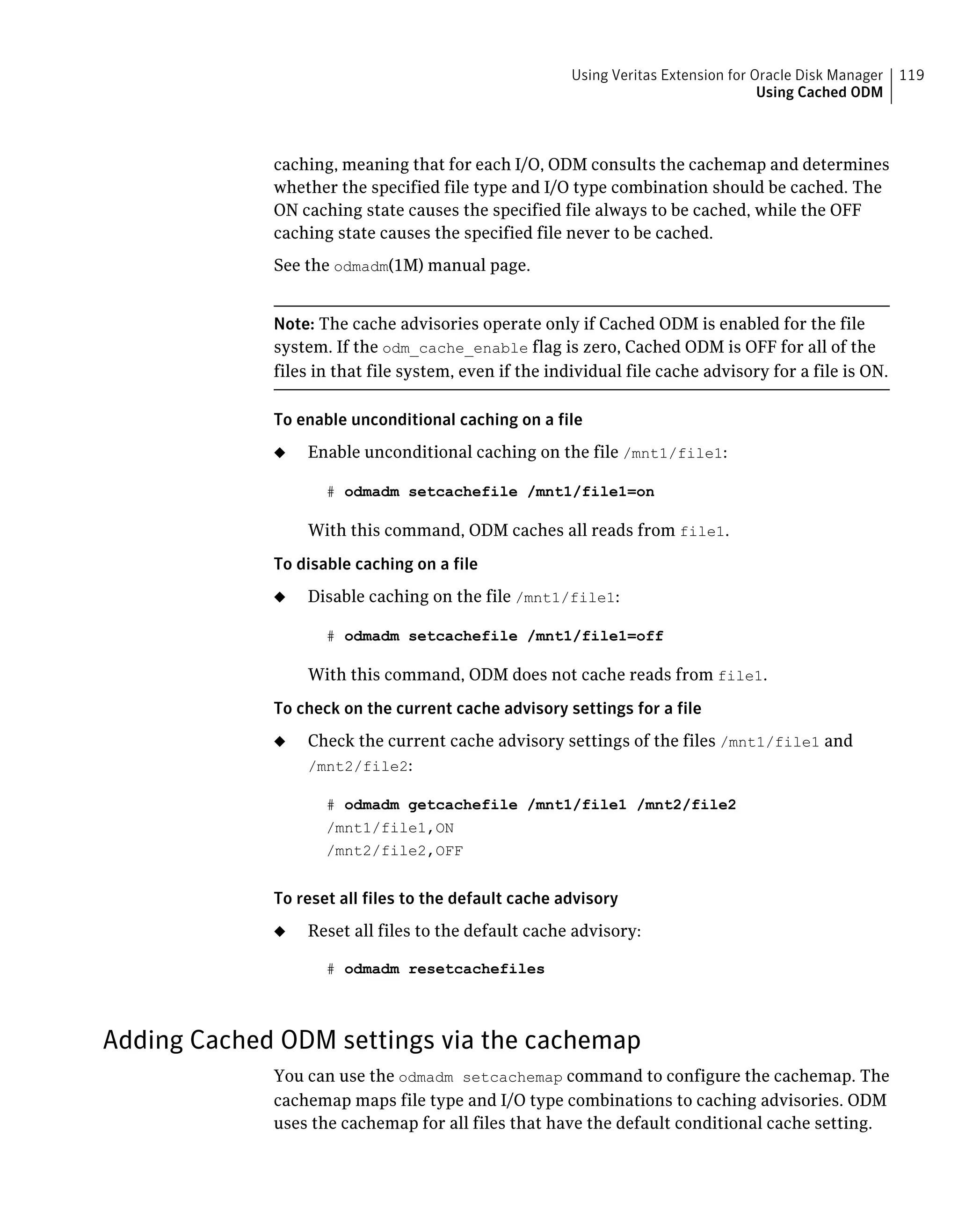 caching, meaning that for each I/O, ODM consults the cachemap and determines
whether the specified file type and I/O type combination should be cached. The
ON caching state causes the specified file always to be cached, while the OFF
caching state causes the specified file never to be cached.
See the odmadm(1M) manual page.
Note: The cache advisories operate only if Cached ODM is enabled for the file
system. If the odm_cache_enable flag is zero, Cached ODM is OFF for all of the
files in that file system, even if the individual file cache advisory for a file is ON.
To enable unconditional caching on a file
◆ Enable unconditional caching on the file /mnt1/file1:
# odmadm setcachefile /mnt1/file1=on
With this command, ODM caches all reads from file1.
To disable caching on a file
◆ Disable caching on the file /mnt1/file1:
# odmadm setcachefile /mnt1/file1=off
With this command, ODM does not cache reads from file1.
To check on the current cache advisory settings for a file
◆ Check the current cache advisory settings of the files /mnt1/file1 and
/mnt2/file2:
# odmadm getcachefile /mnt1/file1 /mnt2/file2
/mnt1/file1,ON
/mnt2/file2,OFF
To reset all files to the default cache advisory
◆ Reset all files to the default cache advisory:
# odmadm resetcachefiles
Adding Cached ODM settings via the cachemap
You can use the odmadm setcachemap command to configure the cachemap. The
cachemap maps file type and I/O type combinations to caching advisories. ODM
uses the cachemap for all files that have the default conditional cache setting.
119Using Veritas Extension for Oracle Disk Manager
Using Cached ODM
 