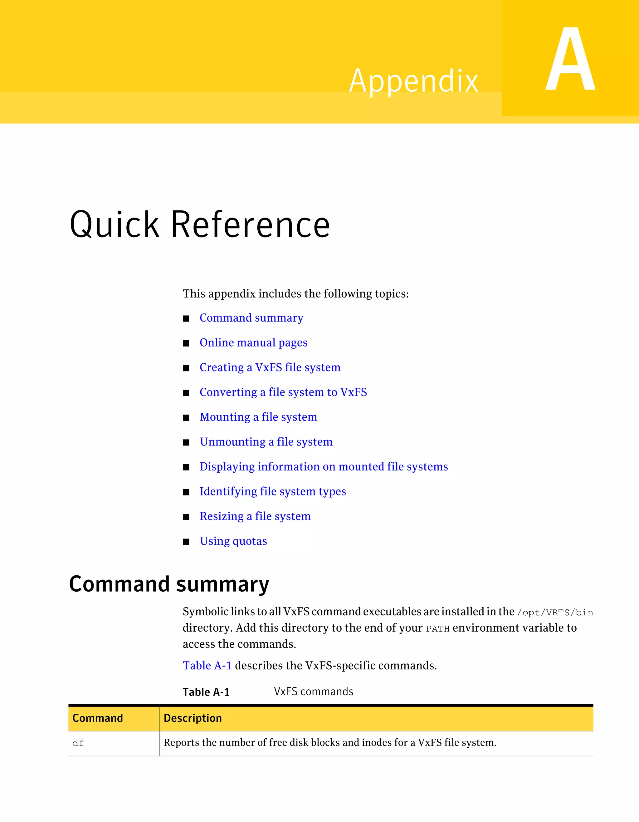 Quick Reference
This appendix includes the following topics:
■ Command summary
■ Online manual pages
■ Creating a VxFS file system
■ Converting a file system to VxFS
■ Mounting a file system
■ Unmounting a file system
■ Displaying information on mounted file systems
■ Identifying file system types
■ Resizing a file system
■ Using quotas
Command summary
Symbolic links to all VxFS command executables are installed in the /opt/VRTS/bin
directory. Add this directory to the end of your PATH environment variable to
access the commands.
Table A-1 describes the VxFS-specific commands.
Table A-1 VxFS commands
DescriptionCommand
Reports the number of free disk blocks and inodes for a VxFS file system.df
AAppendix
 