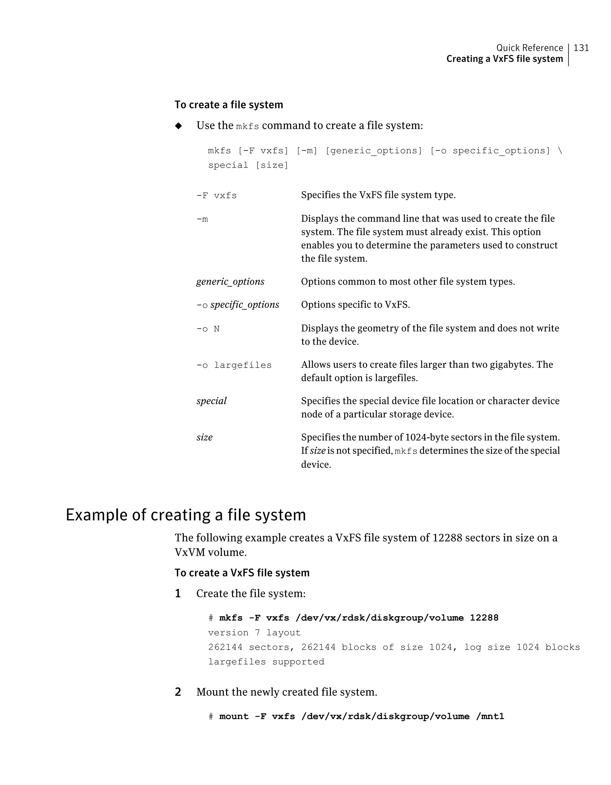 To create a file system
◆ Use the mkfs command to create a file system:
mkfs [-F vxfs] [-m] [generic_options] [-o specific_options] 
special [size]
Specifies the VxFS file system type.-F vxfs
Displays the command line that was used to create the file
system. The file system must already exist. This option
enables you to determine the parameters used to construct
the file system.
-m
Options common to most other file system types.generic_options
Options specific to VxFS.-o specific_options
Displays the geometry of the file system and does not write
to the device.
-o N
Allows users to create files larger than two gigabytes. The
default option is largefiles.
-o largefiles
Specifies the special device file location or character device
node of a particular storage device.
special
Specifies the number of 1024-byte sectors in the file system.
If size is not specified, mkfs determines the size of the special
device.
size
Example of creating a file system
The following example creates a VxFS file system of 12288 sectors in size on a
VxVM volume.
To create a VxFS file system
1 Create the file system:
# mkfs -F vxfs /dev/vx/rdsk/diskgroup/volume 12288
version 7 layout
262144 sectors, 262144 blocks of size 1024, log size 1024 blocks
largefiles supported
2 Mount the newly created file system.
# mount -F vxfs /dev/vx/rdsk/diskgroup/volume /mnt1
131Quick Reference
Creating a VxFS file system
 