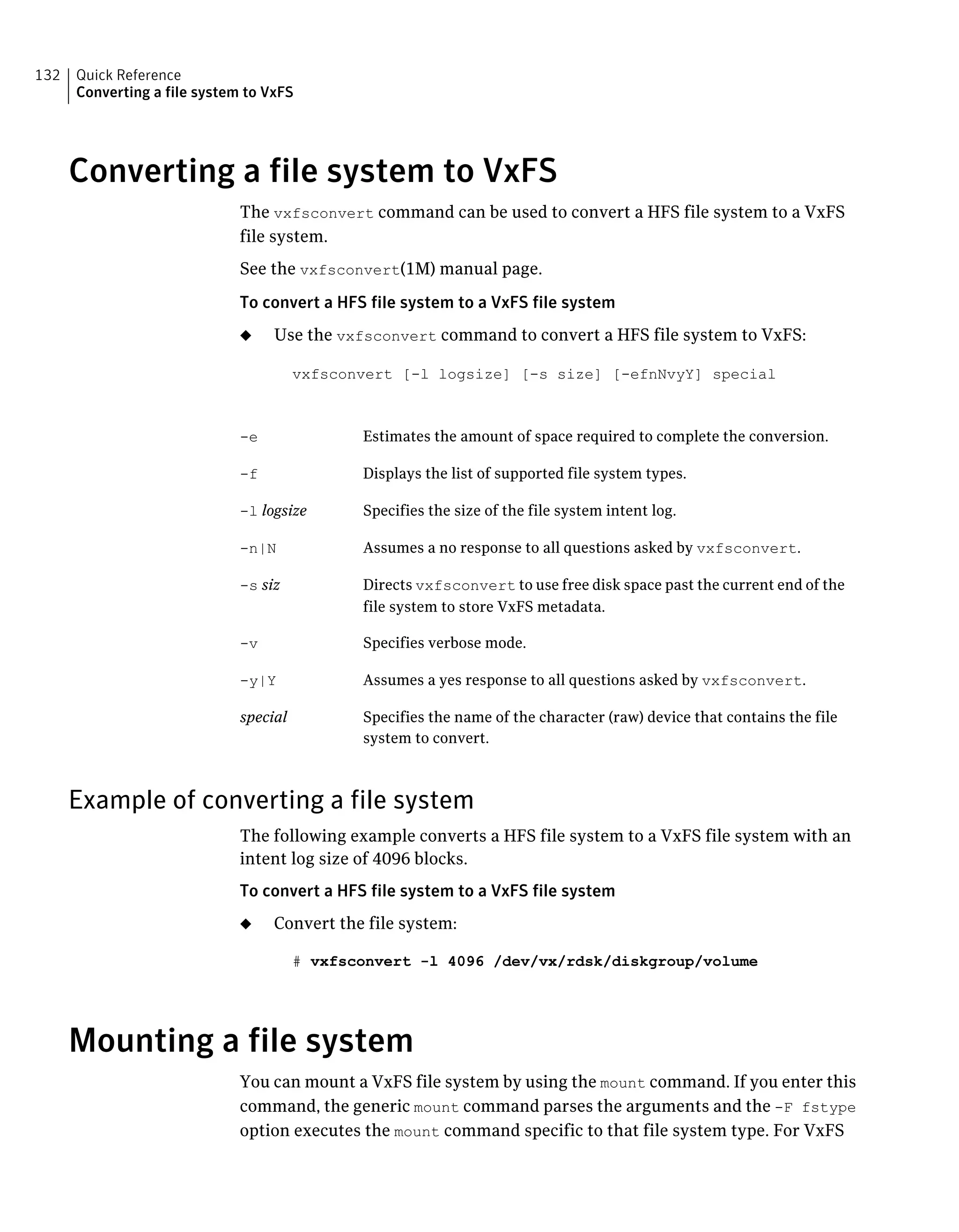 Converting a file system to VxFS
The vxfsconvert command can be used to convert a HFS file system to a VxFS
file system.
See the vxfsconvert(1M) manual page.
To convert a HFS file system to a VxFS file system
◆ Use the vxfsconvert command to convert a HFS file system to VxFS:
vxfsconvert [-l logsize] [-s size] [-efnNvyY] special
Estimates the amount of space required to complete the conversion.-e
Displays the list of supported file system types.-f
Specifies the size of the file system intent log.-l logsize
Assumes a no response to all questions asked by vxfsconvert.-n|N
Directs vxfsconvert to use free disk space past the current end of the
file system to store VxFS metadata.
-s siz
Specifies verbose mode.-v
Assumes a yes response to all questions asked by vxfsconvert.-y|Y
Specifies the name of the character (raw) device that contains the file
system to convert.
special
Example of converting a file system
The following example converts a HFS file system to a VxFS file system with an
intent log size of 4096 blocks.
To convert a HFS file system to a VxFS file system
◆ Convert the file system:
# vxfsconvert -l 4096 /dev/vx/rdsk/diskgroup/volume
Mounting a file system
You can mount a VxFS file system by using the mount command. If you enter this
command, the generic mount command parses the arguments and the -F fstype
option executes the mount command specific to that file system type. For VxFS
Quick Reference
Converting a file system to VxFS
132
 