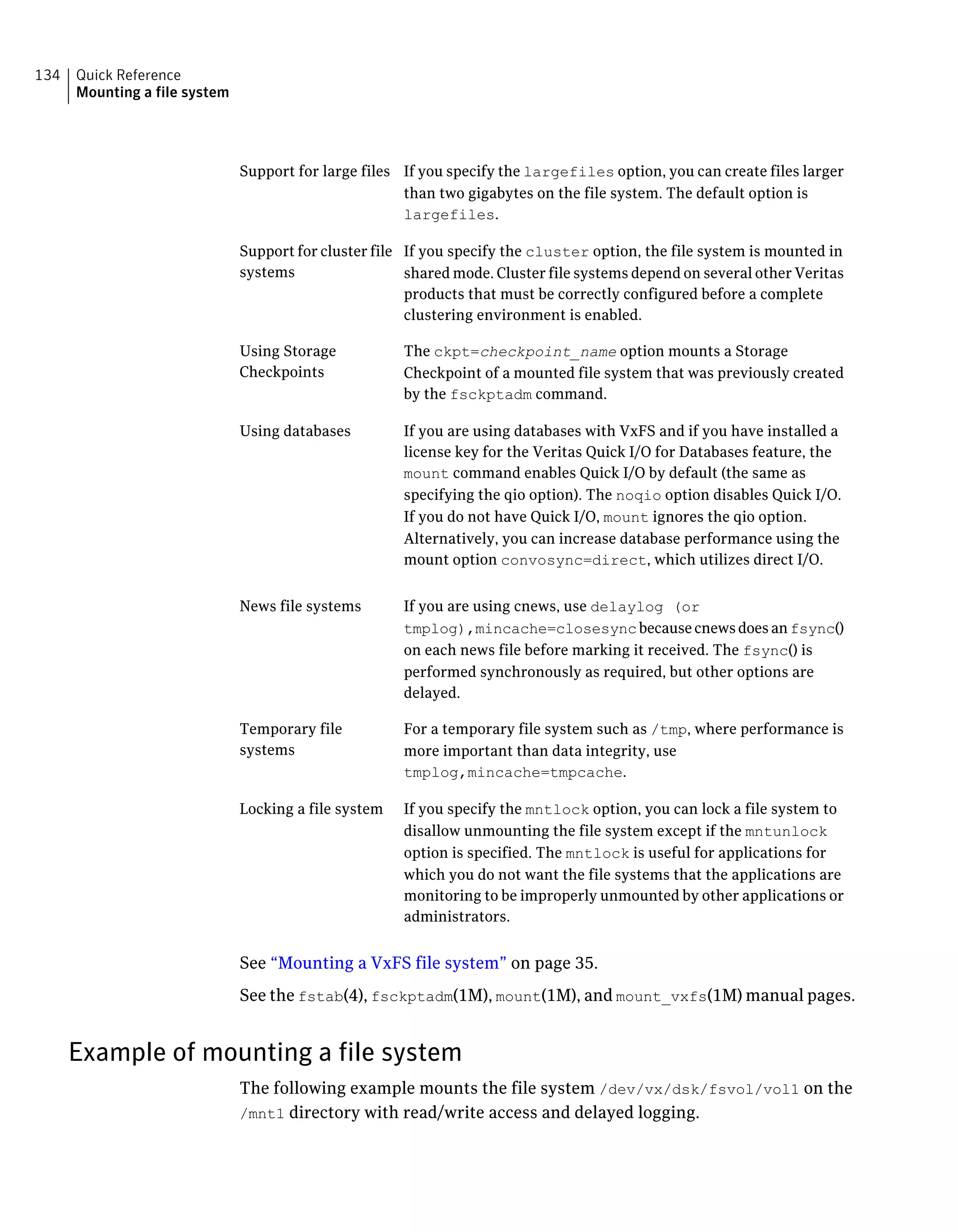 If you specify the largefiles option, you can create files larger
than two gigabytes on the file system. The default option is
largefiles.
Support for large files
If you specify the cluster option, the file system is mounted in
shared mode. Cluster file systems depend on several other Veritas
products that must be correctly configured before a complete
clustering environment is enabled.
Support for cluster file
systems
The ckpt=checkpoint_name option mounts a Storage
Checkpoint of a mounted file system that was previously created
by the fsckptadm command.
Using Storage
Checkpoints
If you are using databases with VxFS and if you have installed a
license key for the Veritas Quick I/O for Databases feature, the
mount command enables Quick I/O by default (the same as
specifying the qio option). The noqio option disables Quick I/O.
If you do not have Quick I/O, mount ignores the qio option.
Alternatively, you can increase database performance using the
mount option convosync=direct, which utilizes direct I/O.
Using databases
If you are using cnews, use delaylog (or
tmplog),mincache=closesyncbecausecnewsdoesanfsync()
on each news file before marking it received. The fsync() is
performed synchronously as required, but other options are
delayed.
News file systems
For a temporary file system such as /tmp, where performance is
more important than data integrity, use
tmplog,mincache=tmpcache.
Temporary file
systems
If you specify the mntlock option, you can lock a file system to
disallow unmounting the file system except if the mntunlock
option is specified. The mntlock is useful for applications for
which you do not want the file systems that the applications are
monitoring to be improperly unmounted by other applications or
administrators.
Locking a file system
See “Mounting a VxFS file system” on page 35.
See the fstab(4), fsckptadm(1M), mount(1M), and mount_vxfs(1M) manual pages.
Example of mounting a file system
The following example mounts the file system /dev/vx/dsk/fsvol/vol1 on the
/mnt1 directory with read/write access and delayed logging.
Quick Reference
Mounting a file system
134
 
