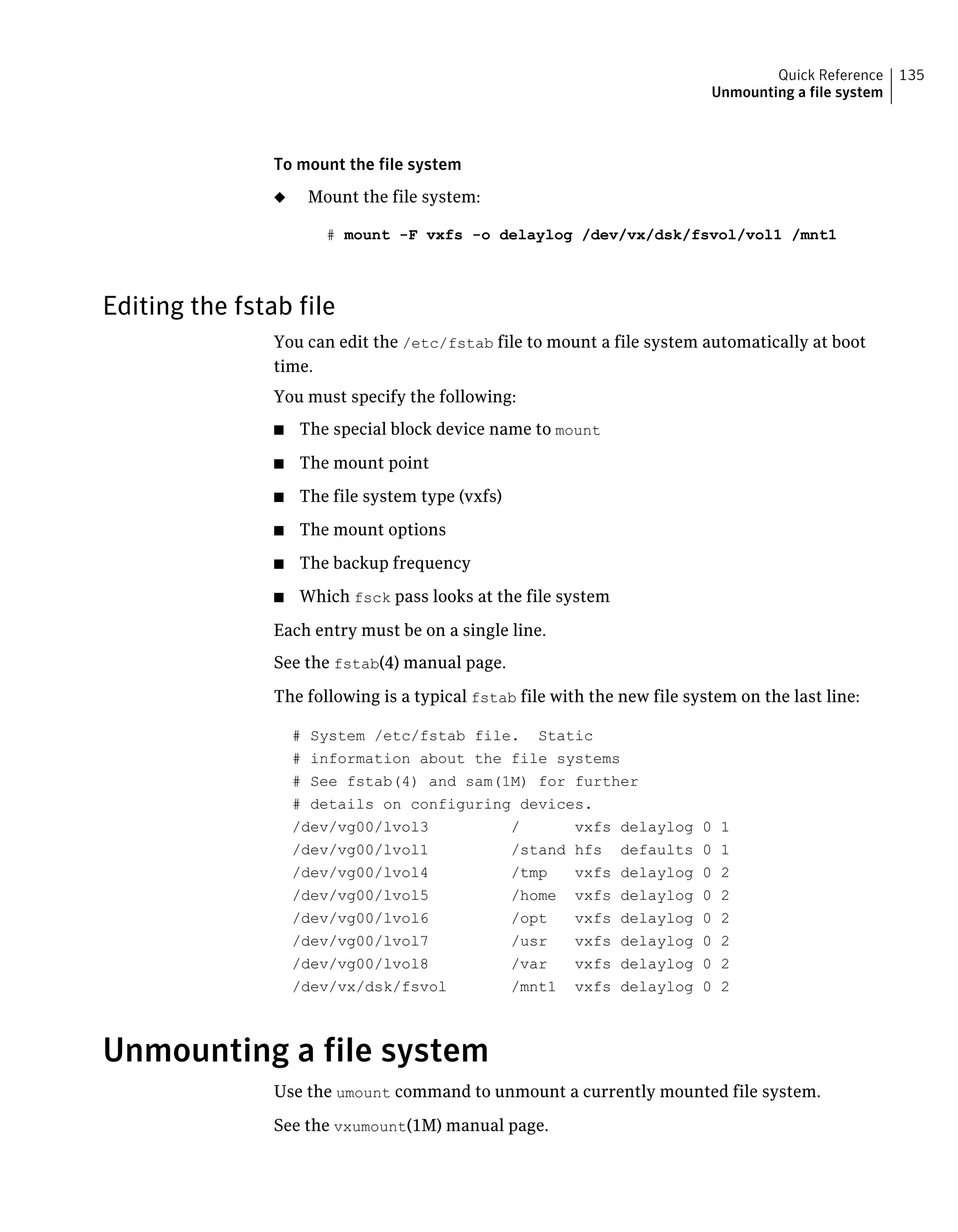 To mount the file system
◆ Mount the file system:
# mount -F vxfs -o delaylog /dev/vx/dsk/fsvol/vol1 /mnt1
Editing the fstab file
You can edit the /etc/fstab file to mount a file system automatically at boot
time.
You must specify the following:
■ The special block device name to mount
■ The mount point
■ The file system type (vxfs)
■ The mount options
■ The backup frequency
■ Which fsck pass looks at the file system
Each entry must be on a single line.
See the fstab(4) manual page.
The following is a typical fstab file with the new file system on the last line:
# System /etc/fstab file. Static
# information about the file systems
# See fstab(4) and sam(1M) for further
# details on configuring devices.
/dev/vg00/lvol3 / vxfs delaylog 0 1
/dev/vg00/lvol1 /stand hfs defaults 0 1
/dev/vg00/lvol4 /tmp vxfs delaylog 0 2
/dev/vg00/lvol5 /home vxfs delaylog 0 2
/dev/vg00/lvol6 /opt vxfs delaylog 0 2
/dev/vg00/lvol7 /usr vxfs delaylog 0 2
/dev/vg00/lvol8 /var vxfs delaylog 0 2
/dev/vx/dsk/fsvol /mnt1 vxfs delaylog 0 2
Unmounting a file system
Use the umount command to unmount a currently mounted file system.
See the vxumount(1M) manual page.
135Quick Reference
Unmounting a file system
 