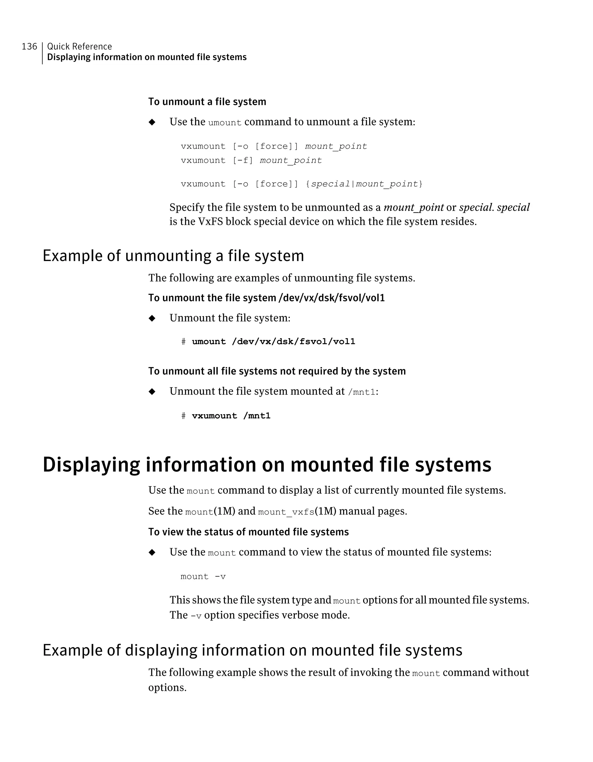 To unmount a file system
◆ Use the umount command to unmount a file system:
vxumount [-o [force]] mount_point
vxumount [-f] mount_point
vxumount [-o [force]] {special|mount_point}
Specify the file system to be unmounted as a mount_point or special. special
is the VxFS block special device on which the file system resides.
Example of unmounting a file system
The following are examples of unmounting file systems.
To unmount the file system /dev/vx/dsk/fsvol/vol1
◆ Unmount the file system:
# umount /dev/vx/dsk/fsvol/vol1
To unmount all file systems not required by the system
◆ Unmount the file system mounted at /mnt1:
# vxumount /mnt1
Displaying information on mounted file systems
Use the mount command to display a list of currently mounted file systems.
See the mount(1M) and mount_vxfs(1M) manual pages.
To view the status of mounted file systems
◆ Use the mount command to view the status of mounted file systems:
mount -v
This shows the file system type and mount options for all mounted file systems.
The -v option specifies verbose mode.
Example of displaying information on mounted file systems
The following example shows the result of invoking the mount command without
options.
Quick Reference
Displaying information on mounted file systems
136
 