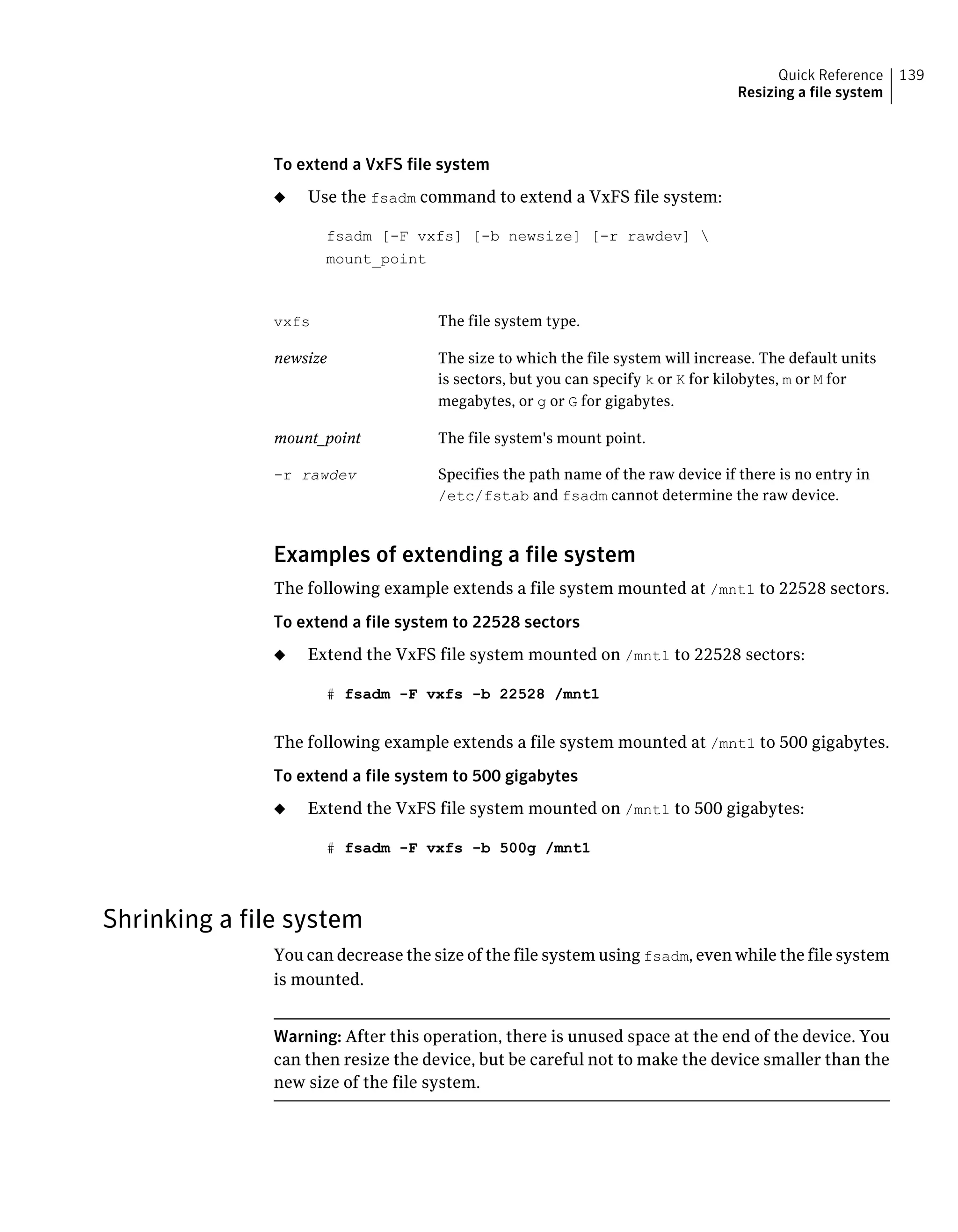 To extend a VxFS file system
◆ Use the fsadm command to extend a VxFS file system:
fsadm [-F vxfs] [-b newsize] [-r rawdev] 
mount_point
The file system type.vxfs
The size to which the file system will increase. The default units
is sectors, but you can specify k or K for kilobytes, m or M for
megabytes, or g or G for gigabytes.
newsize
The file system's mount point.mount_point
Specifies the path name of the raw device if there is no entry in
/etc/fstab and fsadm cannot determine the raw device.
-r rawdev
Examples of extending a file system
The following example extends a file system mounted at /mnt1 to 22528 sectors.
To extend a file system to 22528 sectors
◆ Extend the VxFS file system mounted on /mnt1 to 22528 sectors:
# fsadm -F vxfs -b 22528 /mnt1
The following example extends a file system mounted at /mnt1 to 500 gigabytes.
To extend a file system to 500 gigabytes
◆ Extend the VxFS file system mounted on /mnt1 to 500 gigabytes:
# fsadm -F vxfs -b 500g /mnt1
Shrinking a file system
You can decrease the size of the file system using fsadm, even while the file system
is mounted.
Warning: After this operation, there is unused space at the end of the device. You
can then resize the device, but be careful not to make the device smaller than the
new size of the file system.
139Quick Reference
Resizing a file system
 