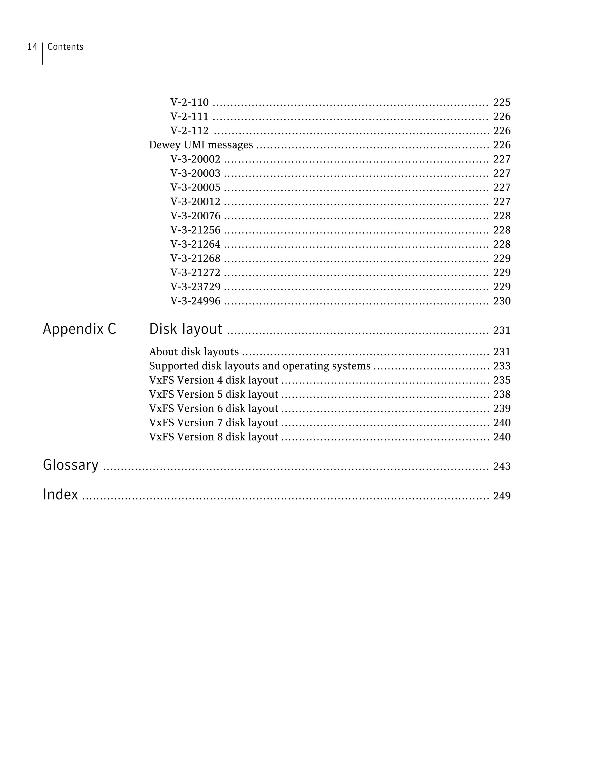 V-2-110 .............................................................................. 225
V-2-111 .............................................................................. 226
V-2-112 .............................................................................. 226
Dewey UMI messages .................................................................. 226
V-3-20002 ........................................................................... 227
V-3-20003 ........................................................................... 227
V-3-20005 ........................................................................... 227
V-3-20012 ........................................................................... 227
V-3-20076 ........................................................................... 228
V-3-21256 ........................................................................... 228
V-3-21264 ........................................................................... 228
V-3-21268 ........................................................................... 229
V-3-21272 ........................................................................... 229
V-3-23729 ........................................................................... 229
V-3-24996 ........................................................................... 230
Appendix C Disk layout .......................................................................... 231
About disk layouts ...................................................................... 231
Supported disk layouts and operating systems ................................. 233
VxFS Version 4 disk layout ........................................................... 235
VxFS Version 5 disk layout ........................................................... 238
VxFS Version 6 disk layout ........................................................... 239
VxFS Version 7 disk layout ........................................................... 240
VxFS Version 8 disk layout ........................................................... 240
Glossary ............................................................................................................. 243
Index ................................................................................................................... 249
Contents14
 