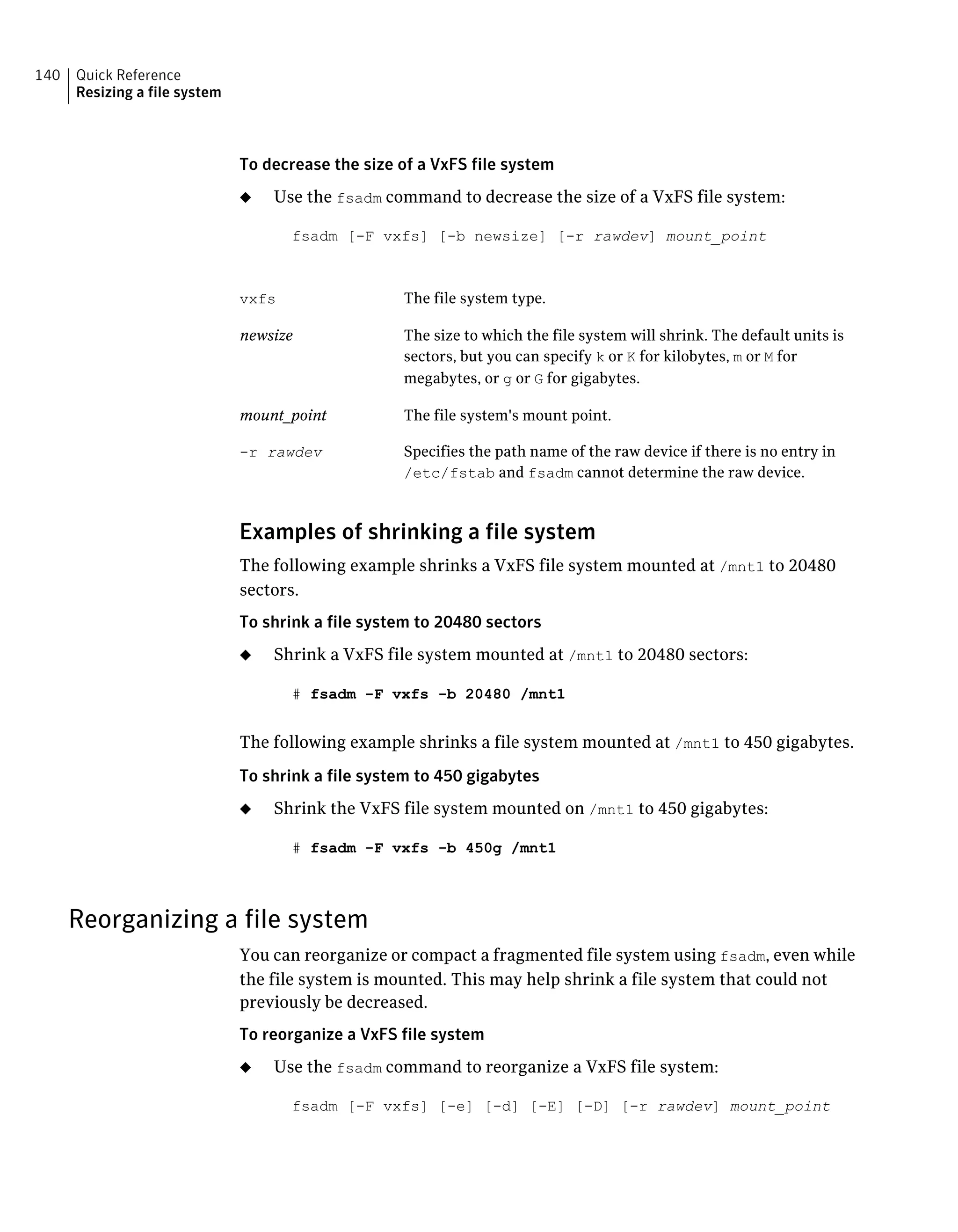 To decrease the size of a VxFS file system
◆ Use the fsadm command to decrease the size of a VxFS file system:
fsadm [-F vxfs] [-b newsize] [-r rawdev] mount_point
The file system type.vxfs
The size to which the file system will shrink. The default units is
sectors, but you can specify k or K for kilobytes, m or M for
megabytes, or g or G for gigabytes.
newsize
The file system's mount point.mount_point
Specifies the path name of the raw device if there is no entry in
/etc/fstab and fsadm cannot determine the raw device.
-r rawdev
Examples of shrinking a file system
The following example shrinks a VxFS file system mounted at /mnt1 to 20480
sectors.
To shrink a file system to 20480 sectors
◆ Shrink a VxFS file system mounted at /mnt1 to 20480 sectors:
# fsadm -F vxfs -b 20480 /mnt1
The following example shrinks a file system mounted at /mnt1 to 450 gigabytes.
To shrink a file system to 450 gigabytes
◆ Shrink the VxFS file system mounted on /mnt1 to 450 gigabytes:
# fsadm -F vxfs -b 450g /mnt1
Reorganizing a file system
You can reorganize or compact a fragmented file system using fsadm, even while
the file system is mounted. This may help shrink a file system that could not
previously be decreased.
To reorganize a VxFS file system
◆ Use the fsadm command to reorganize a VxFS file system:
fsadm [-F vxfs] [-e] [-d] [-E] [-D] [-r rawdev] mount_point
Quick Reference
Resizing a file system
140
 