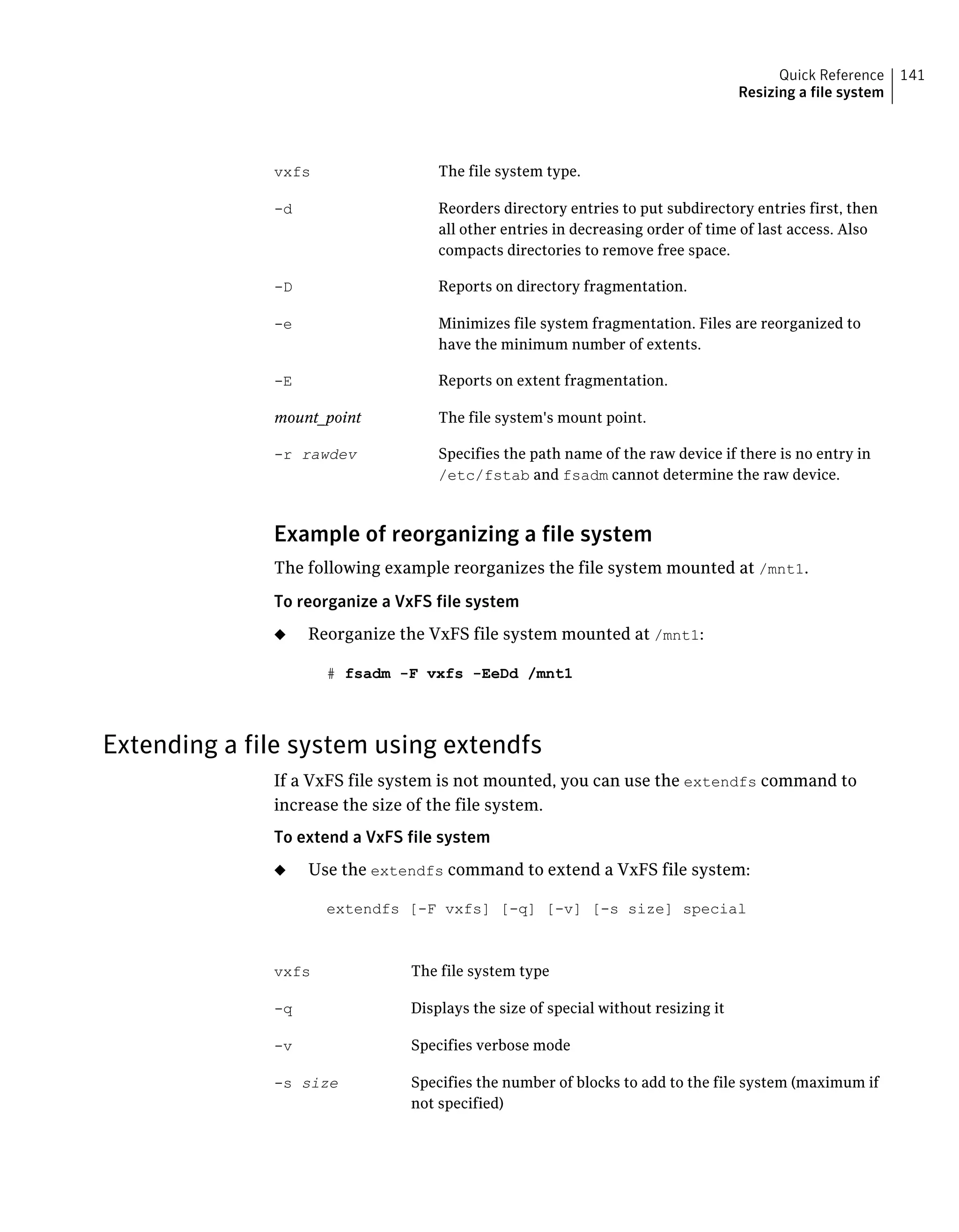 The file system type.vxfs
Reorders directory entries to put subdirectory entries first, then
all other entries in decreasing order of time of last access. Also
compacts directories to remove free space.
-d
Reports on directory fragmentation.-D
Minimizes file system fragmentation. Files are reorganized to
have the minimum number of extents.
-e
Reports on extent fragmentation.-E
The file system's mount point.mount_point
Specifies the path name of the raw device if there is no entry in
/etc/fstab and fsadm cannot determine the raw device.
-r rawdev
Example of reorganizing a file system
The following example reorganizes the file system mounted at /mnt1.
To reorganize a VxFS file system
◆ Reorganize the VxFS file system mounted at /mnt1:
# fsadm -F vxfs -EeDd /mnt1
Extending a file system using extendfs
If a VxFS file system is not mounted, you can use the extendfs command to
increase the size of the file system.
To extend a VxFS file system
◆ Use the extendfs command to extend a VxFS file system:
extendfs [-F vxfs] [-q] [-v] [-s size] special
The file system typevxfs
Displays the size of special without resizing it-q
Specifies verbose mode-v
Specifies the number of blocks to add to the file system (maximum if
not specified)
-s size
141Quick Reference
Resizing a file system
 