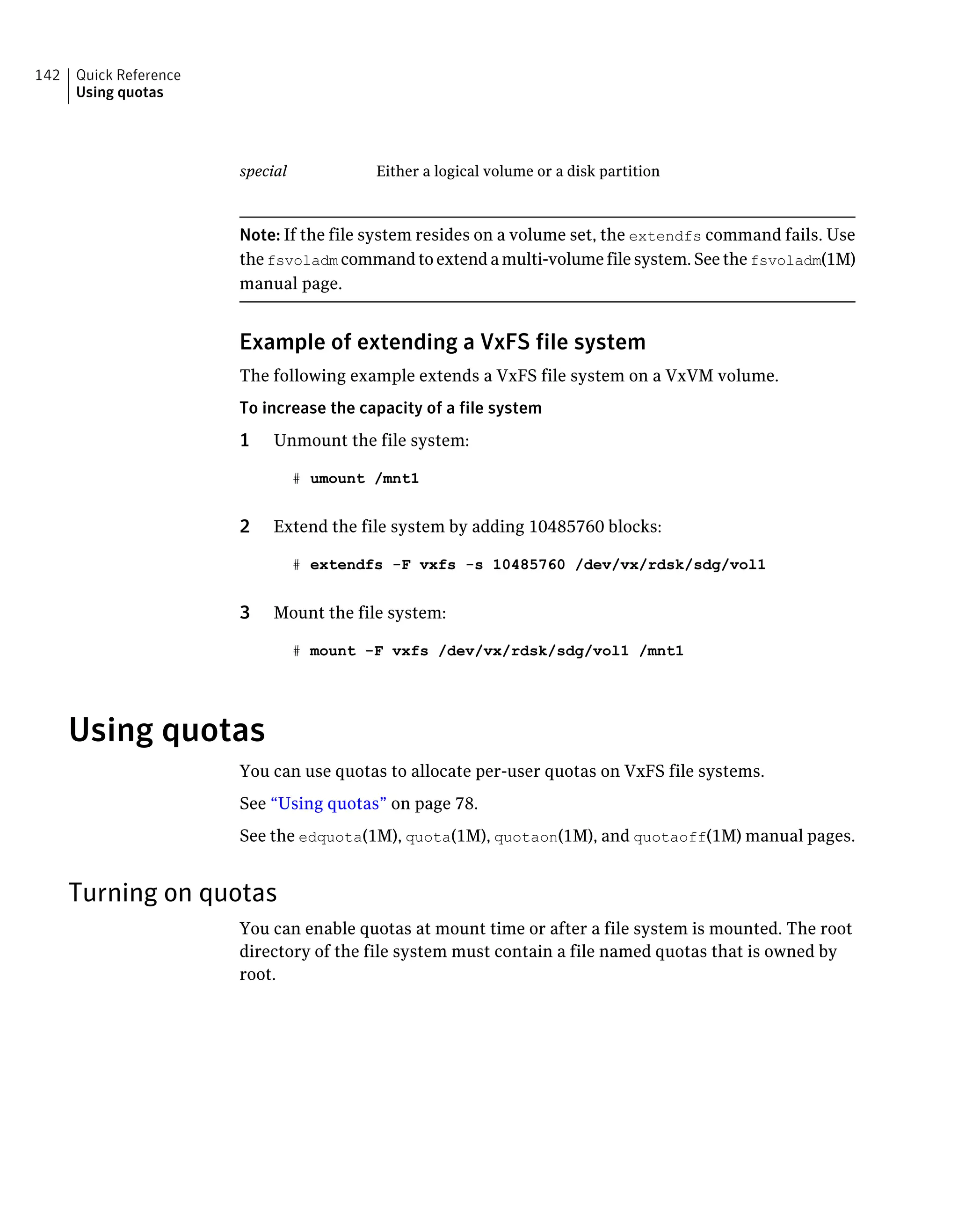 Either a logical volume or a disk partitionspecial
Note: If the file system resides on a volume set, the extendfs command fails. Use
the fsvoladm command to extend a multi-volume file system. See the fsvoladm(1M)
manual page.
Example of extending a VxFS file system
The following example extends a VxFS file system on a VxVM volume.
To increase the capacity of a file system
1 Unmount the file system:
# umount /mnt1
2 Extend the file system by adding 10485760 blocks:
# extendfs -F vxfs -s 10485760 /dev/vx/rdsk/sdg/vol1
3 Mount the file system:
# mount -F vxfs /dev/vx/rdsk/sdg/vol1 /mnt1
Using quotas
You can use quotas to allocate per-user quotas on VxFS file systems.
See “Using quotas” on page 78.
See the edquota(1M), quota(1M), quotaon(1M), and quotaoff(1M) manual pages.
Turning on quotas
You can enable quotas at mount time or after a file system is mounted. The root
directory of the file system must contain a file named quotas that is owned by
root.
Quick Reference
Using quotas
142
 