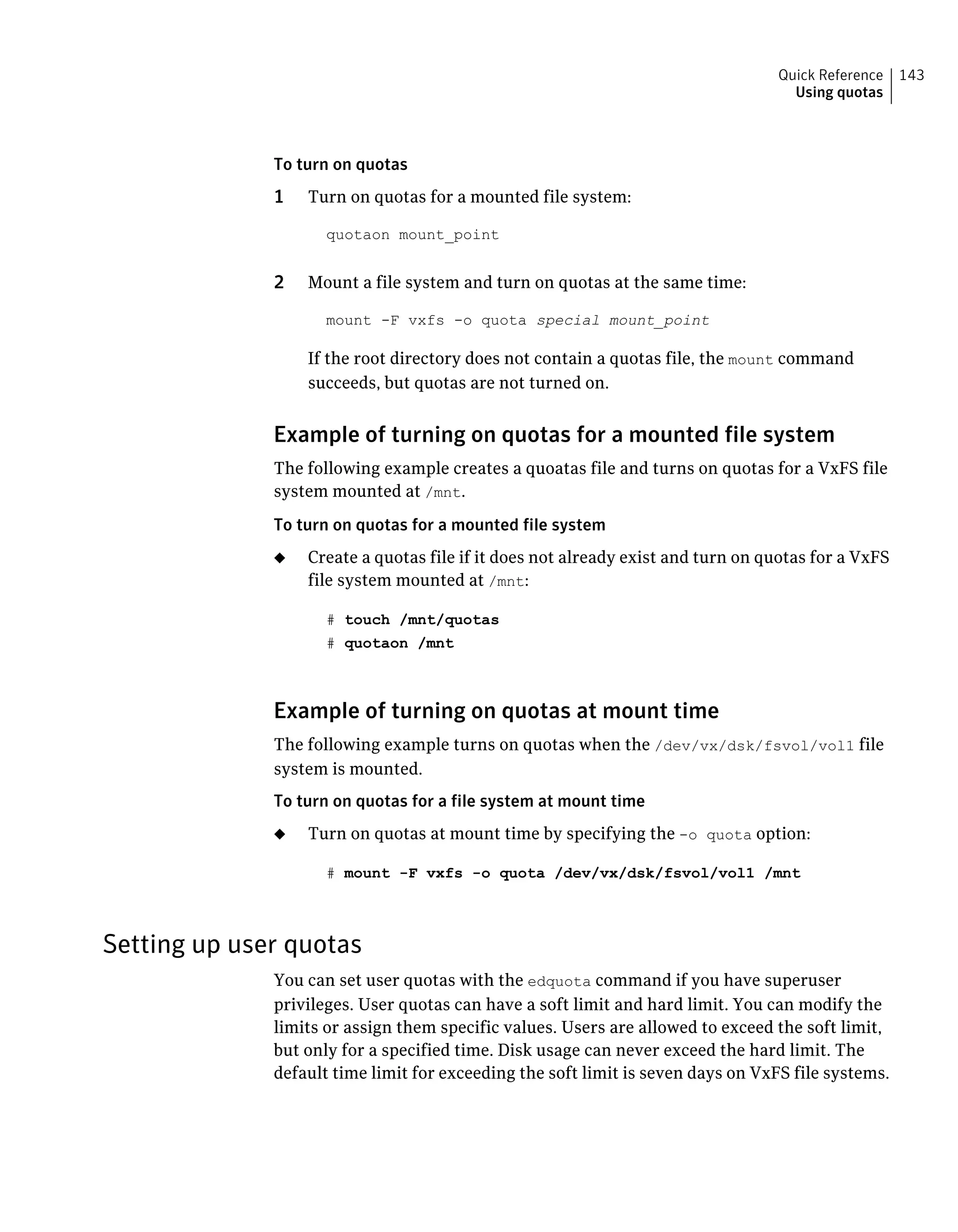 To turn on quotas
1 Turn on quotas for a mounted file system:
quotaon mount_point
2 Mount a file system and turn on quotas at the same time:
mount -F vxfs -o quota special mount_point
If the root directory does not contain a quotas file, the mount command
succeeds, but quotas are not turned on.
Example of turning on quotas for a mounted file system
The following example creates a quoatas file and turns on quotas for a VxFS file
system mounted at /mnt.
To turn on quotas for a mounted file system
◆ Create a quotas file if it does not already exist and turn on quotas for a VxFS
file system mounted at /mnt:
# touch /mnt/quotas
# quotaon /mnt
Example of turning on quotas at mount time
The following example turns on quotas when the /dev/vx/dsk/fsvol/vol1 file
system is mounted.
To turn on quotas for a file system at mount time
◆ Turn on quotas at mount time by specifying the -o quota option:
# mount -F vxfs -o quota /dev/vx/dsk/fsvol/vol1 /mnt
Setting up user quotas
You can set user quotas with the edquota command if you have superuser
privileges. User quotas can have a soft limit and hard limit. You can modify the
limits or assign them specific values. Users are allowed to exceed the soft limit,
but only for a specified time. Disk usage can never exceed the hard limit. The
default time limit for exceeding the soft limit is seven days on VxFS file systems.
143Quick Reference
Using quotas
 