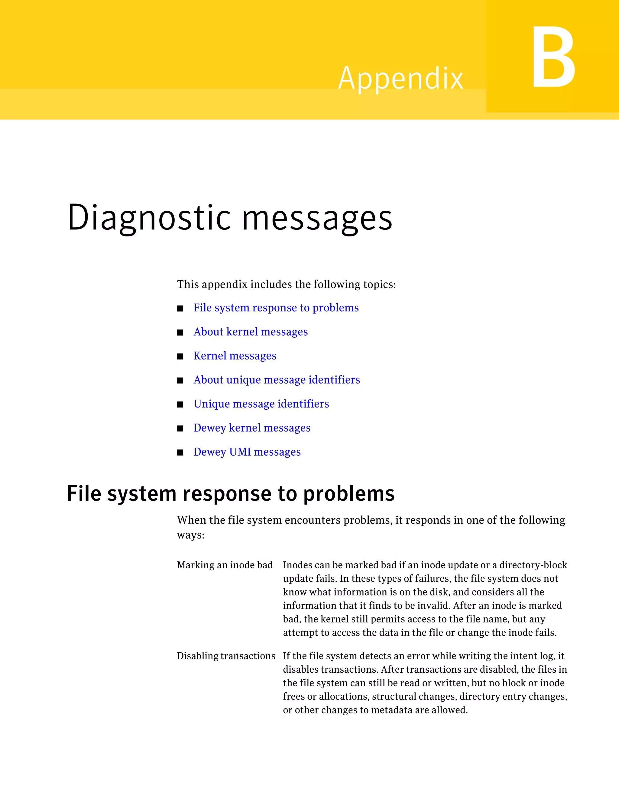 Diagnostic messages
This appendix includes the following topics:
■ File system response to problems
■ About kernel messages
■ Kernel messages
■ About unique message identifiers
■ Unique message identifiers
■ Dewey kernel messages
■ Dewey UMI messages
File system response to problems
When the file system encounters problems, it responds in one of the following
ways:
Inodes can be marked bad if an inode update or a directory-block
update fails. In these types of failures, the file system does not
know what information is on the disk, and considers all the
information that it finds to be invalid. After an inode is marked
bad, the kernel still permits access to the file name, but any
attempt to access the data in the file or change the inode fails.
Marking an inode bad
If the file system detects an error while writing the intent log, it
disables transactions. After transactions are disabled, the files in
the file system can still be read or written, but no block or inode
frees or allocations, structural changes, directory entry changes,
or other changes to metadata are allowed.
Disabling transactions
BAppendix
 