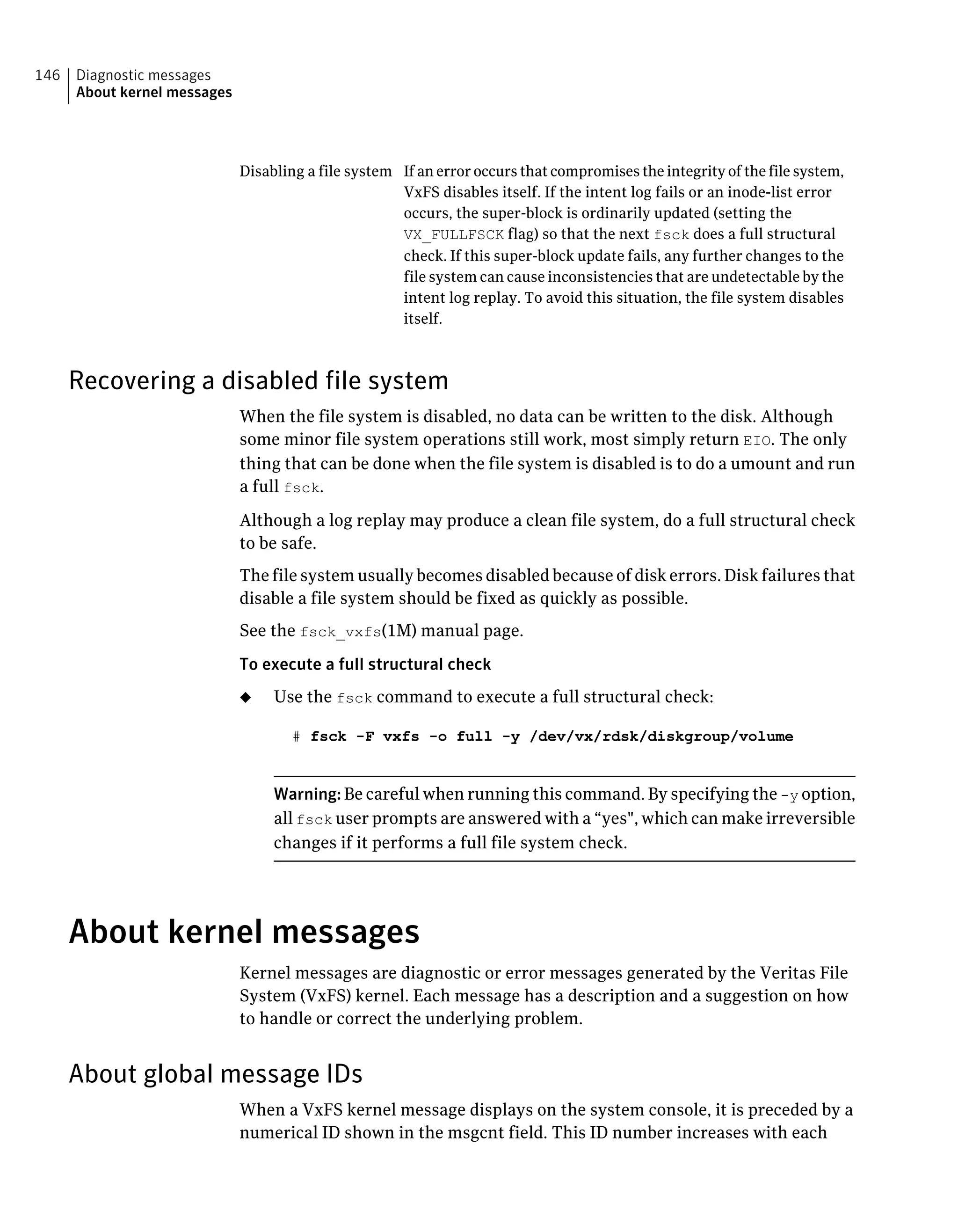 If an error occurs that compromises the integrity of the file system,
VxFS disables itself. If the intent log fails or an inode-list error
occurs, the super-block is ordinarily updated (setting the
VX_FULLFSCK flag) so that the next fsck does a full structural
check. If this super-block update fails, any further changes to the
file system can cause inconsistencies that are undetectable by the
intent log replay. To avoid this situation, the file system disables
itself.
Disabling a file system
Recovering a disabled file system
When the file system is disabled, no data can be written to the disk. Although
some minor file system operations still work, most simply return EIO. The only
thing that can be done when the file system is disabled is to do a umount and run
a full fsck.
Although a log replay may produce a clean file system, do a full structural check
to be safe.
The file system usually becomes disabled because of disk errors. Disk failures that
disable a file system should be fixed as quickly as possible.
See the fsck_vxfs(1M) manual page.
To execute a full structural check
◆ Use the fsck command to execute a full structural check:
# fsck -F vxfs -o full -y /dev/vx/rdsk/diskgroup/volume
Warning: Be careful when running this command. By specifying the -y option,
all fsck user prompts are answered with a “yes", which can make irreversible
changes if it performs a full file system check.
About kernel messages
Kernel messages are diagnostic or error messages generated by the Veritas File
System (VxFS) kernel. Each message has a description and a suggestion on how
to handle or correct the underlying problem.
About global message IDs
When a VxFS kernel message displays on the system console, it is preceded by a
numerical ID shown in the msgcnt field. This ID number increases with each
Diagnostic messages
About kernel messages
146
 